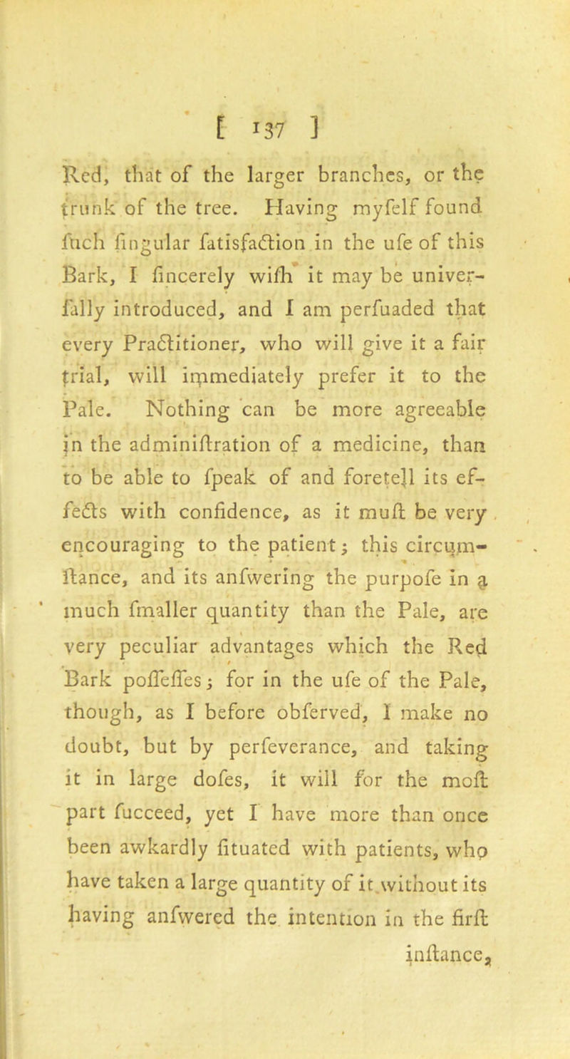 ■ [ >37 ] Red, that of the larger branches, or the trunk of the tree. Having myfelf found fuch fingular fatisfa^Hon in the ufe of this Bark, I fincerely wifli it may be univer- fally introduced, and I am perfuaded that every Pra6litionei*, who will give it a fair frial, will iipmediately prefer it to the Pale. Nothing can be more agreeable jn the adminidration of a medicine, than to be able to fpeak of and foretell its ef- fedls with confidence, as it mud be very encouraging to the patient; this circijm- dance, and its anfwering the purpofe in g. much fmaller quantity than the Pale, are very peculiar advantages which the Red Bark pofiefies j for in the ufe of the Pale, though, as I before obferved, 1 make no doubt, but by perfeverance, and taking it in large dofes, it will for the mod; part fucceed, yet I have more than once been awkardly fituated with patients, whp have taken a large quantity of it.without its having anfwered the intention in the fird indance.