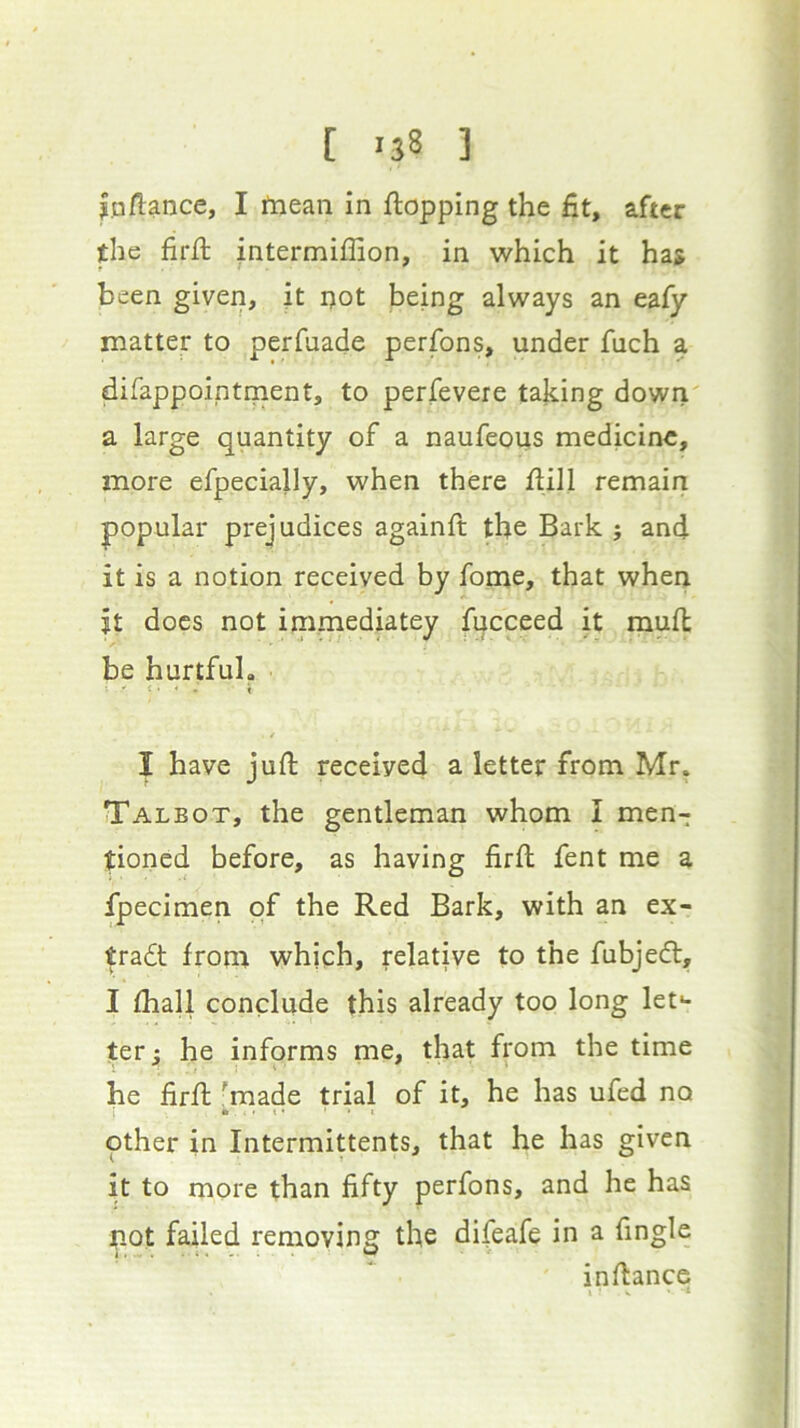 jaflance, I ftiean in flopping the fit, after the firfl intermiffion, in which it has been given, ft ijot being always an eafy matter to perfuade perfons, under fuch a difappointment, to perfevere taking down' a large quantity of a naufeous medicine, more efpecially, when there flill remairi popular prejudices againft the Bark j and it is a notion received by fome, that when jt does not immediatey fucceed it mufl be hurtful. f I have juft received a letter from Mr. Talbot, the gentleman whom I men- tioned before, as having firft fent me a fpecimen of the Red Bark, with an ex- tradt from which, relative to the fubjedl, I fhall conclude this already too long let*- terj; he informs me, that from the time he firft - made trial of it, he has ufed no other in Intermittents, that he has given it to more than fifty perfons, and he has not failed removing the difeafe in a fingle inftance