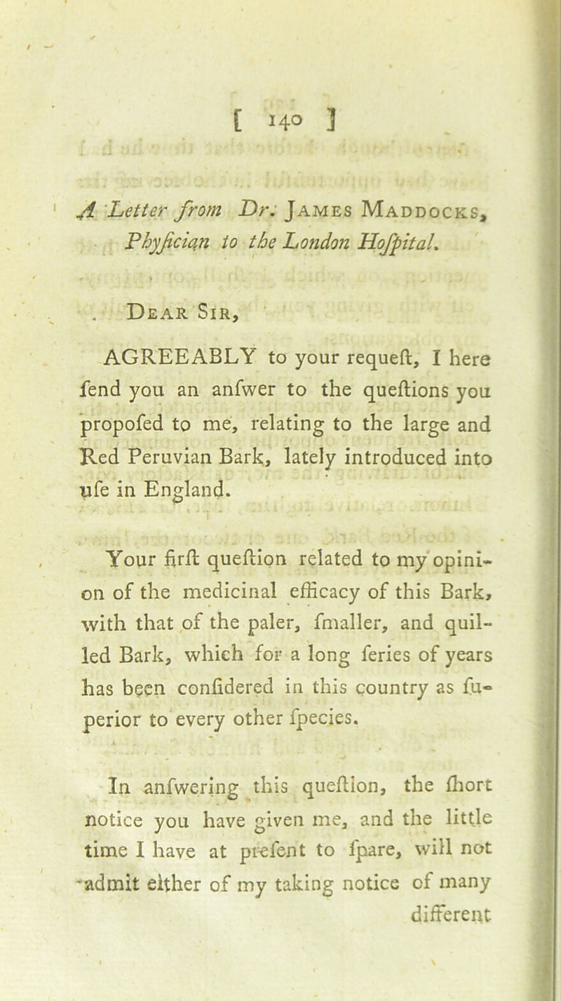 ^ 'Letter from Dr. James Maddocks, Phyfci^n to the Londojz Hofpital. > Dear Sir, AGREEABLY to your requeft, I here fend you an anfwer to the queftions you propofed to me, relating to the large and Red Peruvian Bark, lately introduced into ufe in England. Your firft queftion related to my opini- on of the medicinal efficacy of this Bark, with that of the paler, fmaller, and quil- led Bark, which for a long feries of years has been confidered in this country as fu« perior to every other fpecies. A In anfwering this quefllon, the ffiort notice you have given me, and the little time I have at piefent to fpare, will not admit either of my taking notice of many different I \