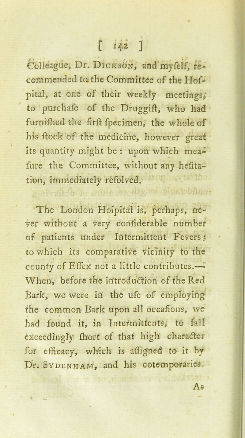 t 1+2 ] Colleague, Dr. Dickson, and myfelf, re- commended tathe Committee of the Hof- pital, at one of their weekly meetings^' to purchafe of the Druggift, who had furniflied the hrfl: fpecimenj the whole of his flock of the medicine, however great Its quantity might be ; upon which mea- fure the Committee, without any heflta- tion, ifnmediately refolved. The London Hoipital is, perhaps, ne- ver without a very confiderable number of patients under Intermittent Fevers? to which its comparative vicinity to the t county of Eflex not a little contributes.—' 'When, before the irftrodudtion of the Red Bark, we were iri the ufe of employing the common Bark upon all occafions, we had found it, in Intermitfents; to fall exceedingly thort of that high character for efficacy, which is affigned to it by DV. Sydenham, and his cotemporaries. As