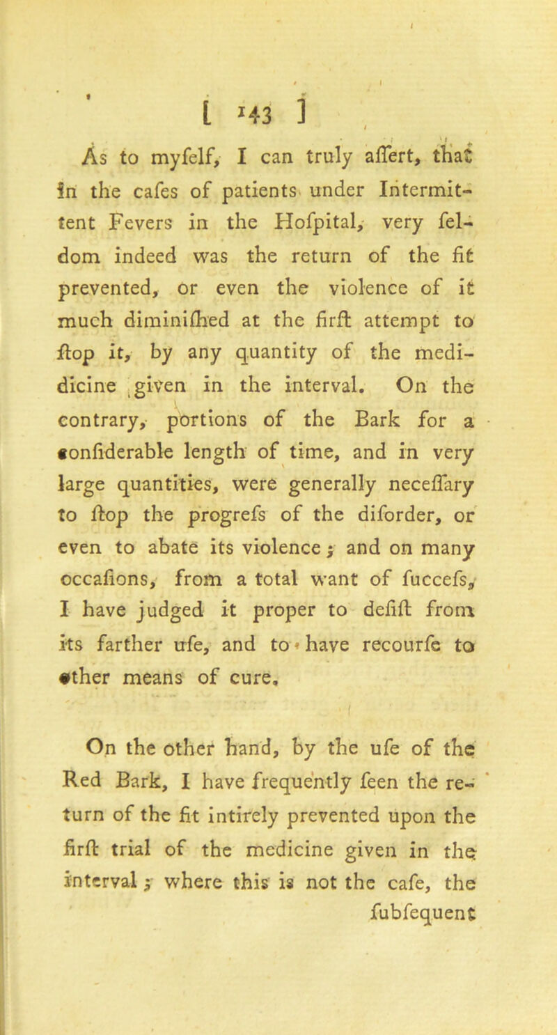 • ; r As to myfelf, I can truly alTert, tKat in the cafes of patients^ under Intermit- tent Fevers in the Hofpital, very fel- dom indeed v^'^as the return of the fit prevented, or even the violence of it much diminiflied at the firft attempt to flop it, by any quantity of the medi- dicine .given in the interval. On the contrary, portions of the Bark for a fonfiderabk length of time, and in very large quantities, were generally neceflary to flop the progrefs of the diforder, or even to abate its violence f and on many occafions, from a total want of fuccefs, I have judged it proper to defift from its farther ufe, and to«have recourfc to •ther means of cure, • f On the other hand, by the ufe of the Red Bark, I have frequently feen the re- turn of the fit intirely prevented upon the firft trial of the medicine given in the interval 5- where this is not the cafe, the fubfequent