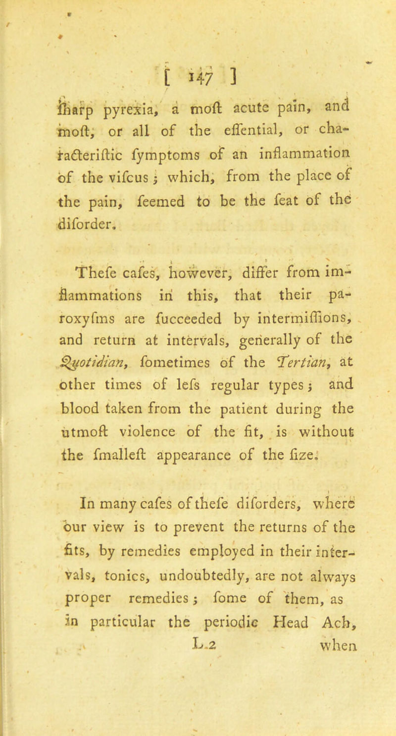 iliarp pyrexia, a moft acute pain, and moft, or all of the effential, or cha- Hdleriflic fymptoms of an inflammation of the vifcus •, which, from the place of the pain, feemed to be the feat of the diforder. Thefe cafes, however, differ from im- flammations in this, that their pa- roxyfms are fucceeded by intermiflions, and return at intervals, generally of the ^otidian, fometimes of the 'Tertian^ at other times of lefs regular types j and blood taken from the patient during the utmoft violence of the fit, is without the fmallefl; appearance of the fize.* , ' t X In many cafes of thefe diforders, where bur view is to prevent the returns of the fits, by remedies employed in their inter- vals, tonics, undoubtedly, are not always proper remedies j fome of them, as in particular the periodic Head Ach, .V H-2 - when