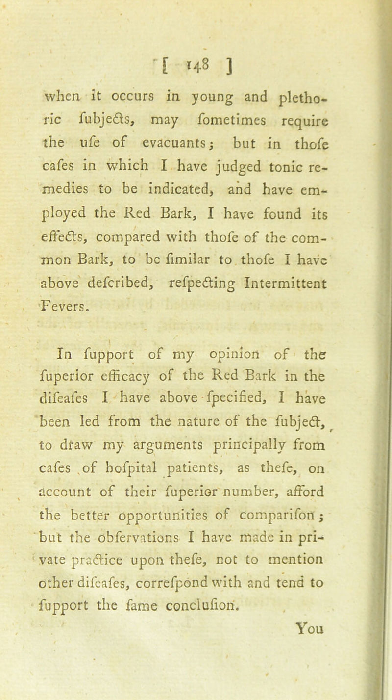 when it occurs in young and pletho- ric fubjeds, may fome times require the ufe of evacuants; but in thofe cafes in which I have judged tonic re- medies to be indicated, and have em- ployed the Red Bark, I have found its effeds, compared with thofe of the com- mon Bark, to be fimilar to thofe I have above defcribed, refpeding Intermittent 'Fevers. In fupport of my opinion of the fuperior efficacy of the Red Bark in the difeafes I have above fpecified, I have been led from the nature of the fubjed, to dfaw my arguments principally from cafes ,of bofpital patients, as thefe, on account of their fuperior number, afford the better opportunities of comparifon ; but the obfervations I have made in pri- ■ vale pradice upon thefe, not to mention other difeafes, correfpond with and tend to fupport the fame concluliori. You