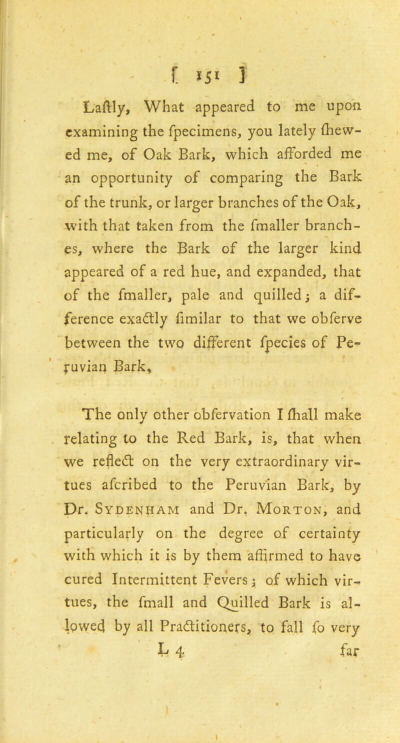 [ i5» i Laftly, What appeared to me upon examining the fpecimens, you lately (hew- ed me, of Oak Bark, which ajfforded me an opportunity of comparing the Bark of the trunk, or larger branches of the Oak, with that taken from the fmaller branch- es, where the Bark of the larger kind appeared of a red hue, and expanded, that of the fmaller, pale and quilled 3 a dif- ference exadlly fimilar to that we obferve between the two different fpecies of Pe- ruvian Bark, The only other obfervation I (hall make relating to the Red Bark, is, that when we refled: on the very extraordinary vir- tues aferibed to the Peruvian Bark, by Dr. Sydenham and Dr, Morton, and particularly on. the degree of certainty with which it is by them affirmed to have ’ cured Intermittent Fevers 3 of which vir- tues, the fmall and Quilled Bark is al- lowed by all Praditioners, to fall fo very L 4 far