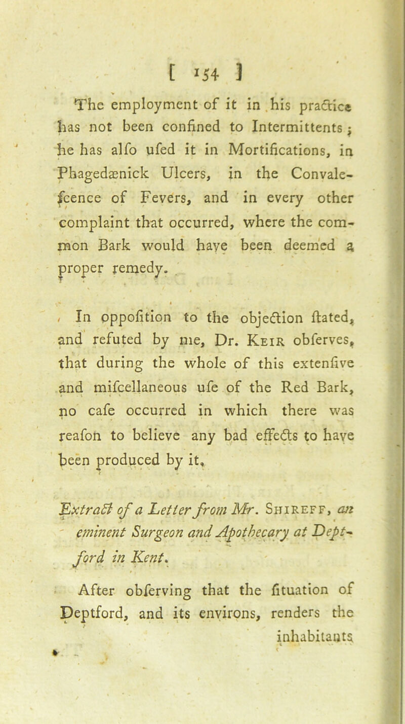The employment of it in.his pradice has not been confined to Intermittents j he has alfo ufed it in Mortifications, in Phagedasnick Ulcers, in the Convale- scence of Fevers, and in every other complaint thcit occurred, where the com- mon Bark would haye been deemed a proper remedy. , In pppofition to the objedion ftated, and refuted by me. Dr. Keir obferves, that during the whole of this extenfive and mifcellaneous ufe of the Red Bark, no cafe occurred in which there was reafon to believe any bad effeds to haye been produced by it. ExtraB of a Letter from Mr. Shireff, cut ' eminent Surgeon and Apothecary at Lept-. ford in Kent, ■ After obferving that the fituation of Deptford, and its environs, renders the inhabitants