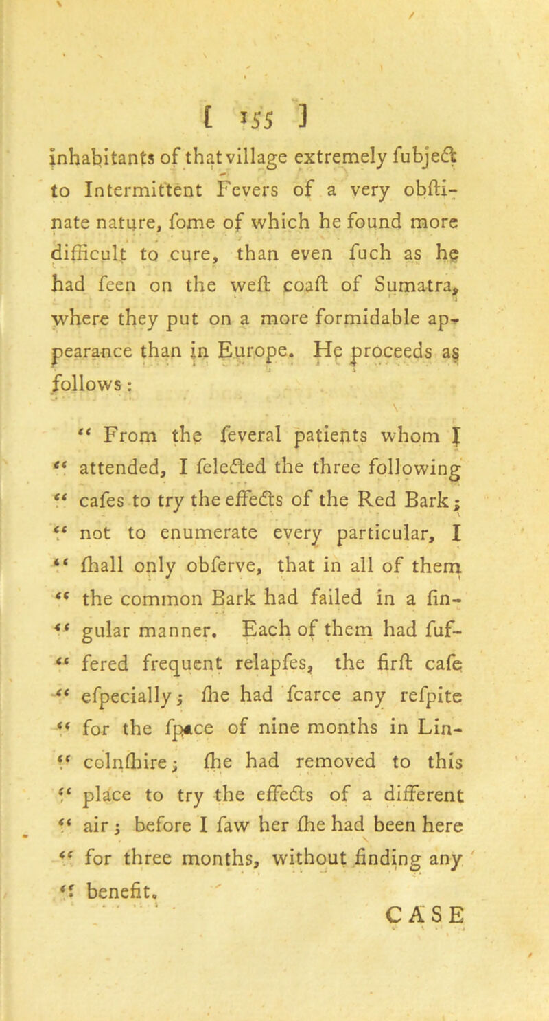 inhabitants of that village extremely fubjed to Intermittent Fevers of a very obfti-^ nate nature, fome of which he found more difficult to cure, than even fuch as he had feen on the weft coaft of Sumatra, * i where they put on a more formidable ap^ pearance than jn Europe. Hp proceeds a§ follows: ** From the feveral patients whom I attended, I felefted the three following f* cafes to try the effedts of the Red Bark; ** not to enumerate every particular, I V fhall only obferve, that in all of thenx the common Bark had failed in a fin- gular manner. Each of them had fuf- ** fered frequent relapfes, the firfl cafe efpecially; fhe had fcarce any refpite ** for the fpAce of nine months in Lin- ** colnfhire; fhe had removed to this ‘‘ place to try the effedls of a different “ air i before I faw her fhe had been here for three months, without finding any ' benefit. CASE