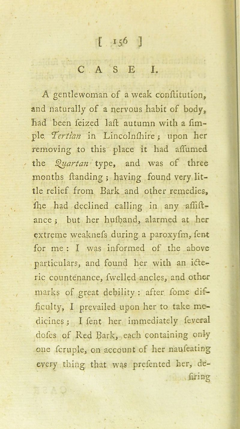 [ 15^ ] CASE I. A gentlewoman of a weak conflltution, and naturally of a nervous habit of body, had been feized laft autumn with a fim- ple. 'Terthin in Lincolnthire ,* upon her removing to this place it had affumed ^ the ^artan type, and was of three months {landing ; having found very lit- tle relief from Bark and other remedies, fhe had declined calling in any affift- ance ; but her hufband, alarmed at her extreme weaknefs during a paroxyfm, ferM: for me : I was informed of the above particulars, and found her with an idte- ric counte'nance, fwelled ancles, and other marks of great debility : after fome dif- ficulty, I prevailed upon her to take me- dicines i I fent her immediately feveral dofes of Red Bark, each containing only one fcruple, on account of her naufeating every thing that was prefented her, de- firing
