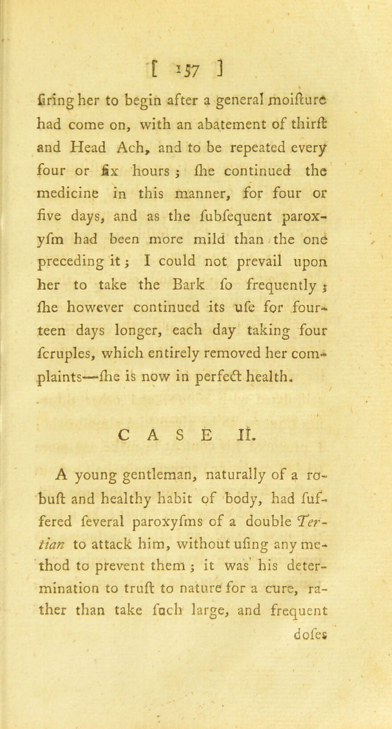 ■[ '-57 ] « firing her to begin after a general moifiuro had come on, with an abatement of third: and Head Ach, and to be repeated every four or fix hours } file continued the medicine in this manner, for four or five days, and as the fubfequent parox- yfm had been more mild than;the onO preceding it; I could not prevail upon her to take the Bark fo frequently j file however continued its ufe for four- teen days longer, each day taking four fcruples, which entirely removed her com- plaints-—die is now in perfect health. « CASE It. A young gentleman, naturally of a ro- bufl: and healthy habit of 'body, had fuf- fered feveral paroxyfms of a double Ter- tian to attack him, without ufing any me- thod to prevent them ; it was his deter- mination to truft to nature for a cure, ra- ther than take fuch large, and frequent dofes