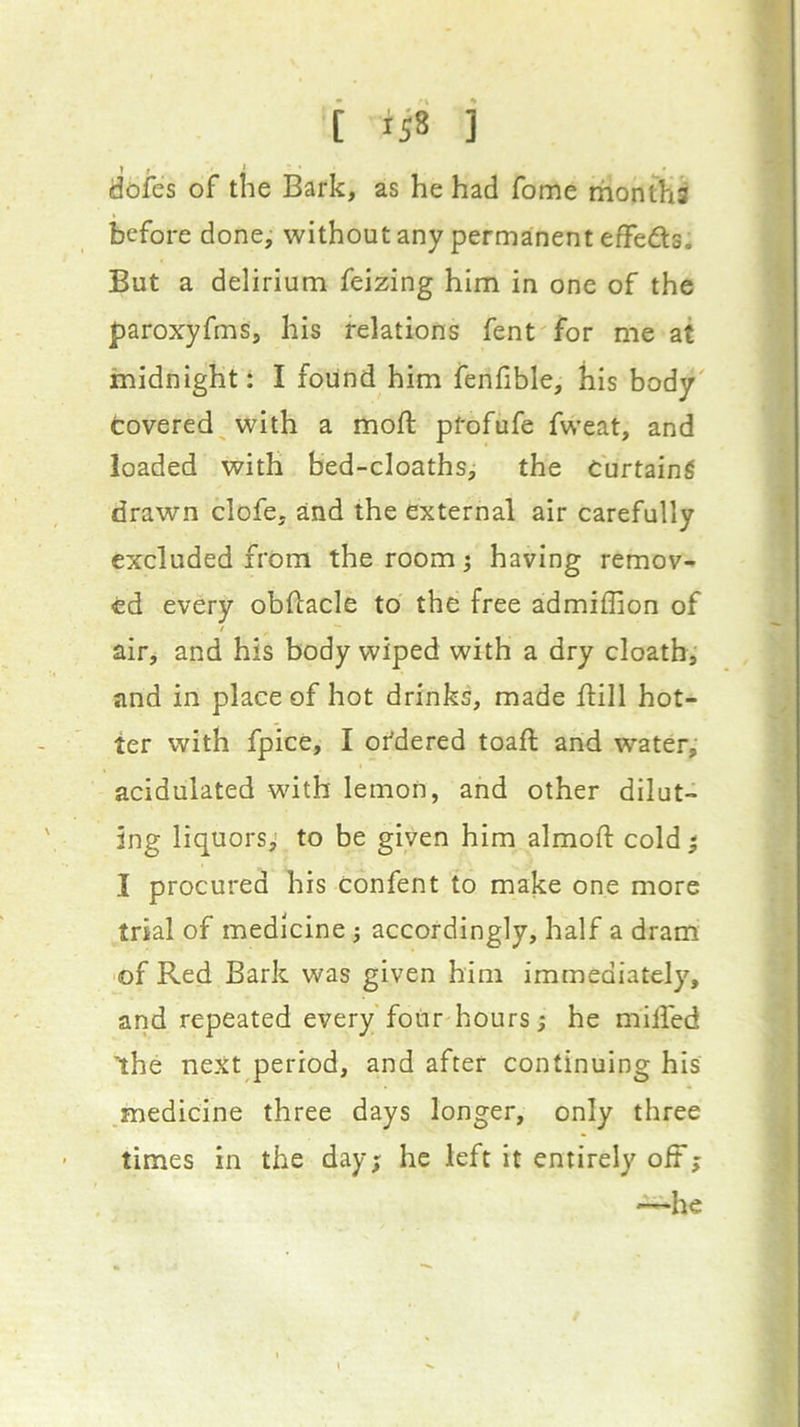 dofes of the Bark, as he had fome months before done, without any permanent effefts. But a delirium feizing him in one of the paroxyfms, his relations fent'for me at midnight: I found him fenfible, his body' fcovered^with a mofl ptofufe fweat, and loaded with hed-cloathsj the Curtaing drawn clofe, and the external air carefully excluded from the room; having remov- ed every obftacle to the free admiffion of air, and his body wiped with a dry cloath, and in place of hot drinks, made ftill hot- ter with fpice, I ordered toafl and water, acidulated with lemon, and other dilut- ing liquors^ to be given him almoft cold; I procured his confent to make one more trial of medicine; accordingly, half a dram of Red Bark was given him immediately, and repeated every four hours; he milfed ihe next period, and after continuing his ,medicine three days longer, only three times in the day; he left it entirely off; —he