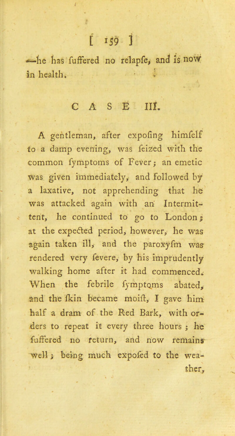 lie lias AifFered no relapfe^ and is now ¥ in health. 'i CASE in. A gentleman, after expofing himfelf to a damp evening, was feized with the common fymptoms of Fever; an emetic was given immediately, and followed hjr a laxative, not apprehending that he' was attacked again with ah Intermit- tent, he continued to go to London; at the expeded period, however, he was again taken ill, and the paroxyfm was rendered very fevere, by his imprudently walking home after it had commenced.- When the febrile fymptc^ms abated^ and the fkin became moifl, I gave him: half a dram of the Red Bark, with or- ders to repeat it every three hours ; he fuffered no return, and now remains' well j being much expoled to the wea- \ ther.
