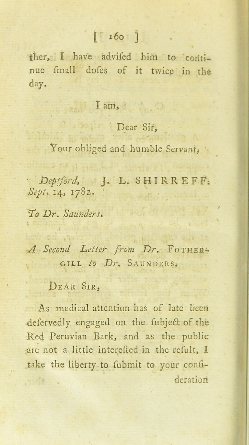 [ i6o ] tlier, I have advifed him to conti- nue fmall dofes of it twicp in the day. I am> Dear Sir, Your obliged and humble Servant^ • Depford, J, L. SHIRREFF; Sept. 14, 1782. ’ To Dr. Saunders. \ - t A Second Letter from Dr. Fother- GILL to Dr. Saunders. ? Dear Sir, As medical attention has of late been defervedly engaged on the fubjedt of the Red Peruvian Bark, and as the public .are not a little interefted in the refult, I take the liberty.to fubmit to your confi- deratiori