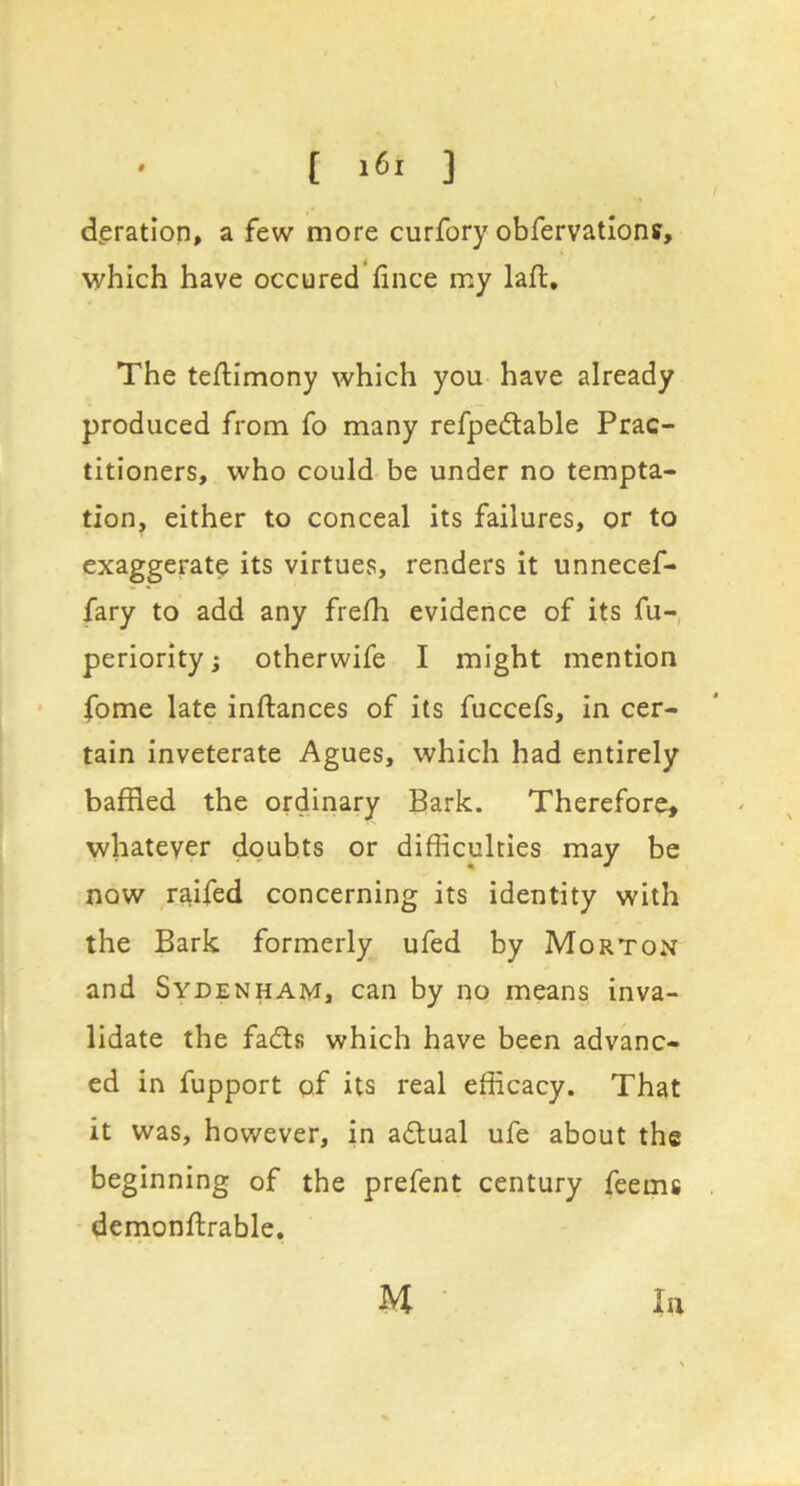 deration, a few more curfory obfervatlons, which have occured fince my laft. The teftimony which you have already produced from fo many refpedtable Prac- titioners, who could be under no tempta- tion, either to conceal its failures, or to exaggerate its virtues, renders it unnecef- fary to add any frelh evidence of its fu- periority j otherwife I might mention fome late inftances of its fuccefs, in cer- tain inveterate Agues, which had entirely baffled the ordinary Bark. Therefore, whatever doubts or difficulties may be now ,raifed concerning its identity with the Bark formerly ufed by Morton and Sydenham, can by no means inva- lidate the fadls which have been advanc- ed in fupport of its real efficacy. That it was, however, in adlual ufe about the beginning of the prefent century feems demonftrable.