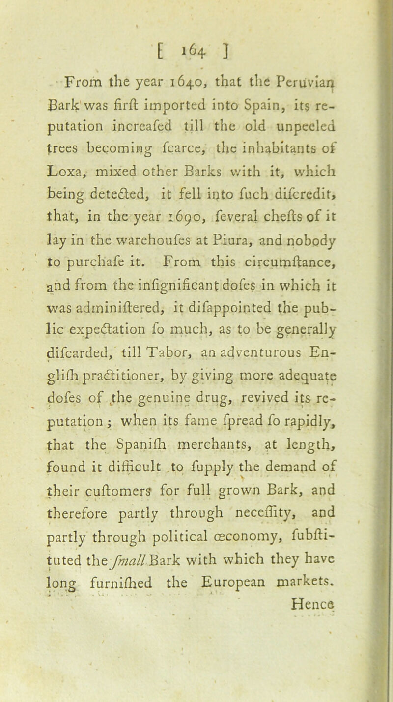 [ 1^4 ] From the year 1640, that the Peruvian Bark was firft imported into Spain, its re- putation increafed till the old unpeeled trees becoming fcarce, the inhabitants of Loxa, mixed other Barks with it, which being detedled, it fell into fuch diferedit, that, in the year 1690, feveral chefts of it lay in the warehoufes at Piura, and nobody to purchafe it. From this circumftance, and from the infignificant dofes in which it was adminillered, it difappointed the pub- lic expedlation fo much, as to be generally difearded, till Tabor, an adventurous En- glilli pradtitioner, by giving more adequate dofes of jhe genuine drug, revived its re- putation i when its fame fpread fo rapidly, that the Spanilh merchants, at length, found it difficult ,to fupply the demand of their cuftomerS for full grown Bark, and therefore partly through neceffity, and partly through political osconomy, fubfti- tuted theJhiallB^rk with which they have long furniffied the European markets. Hence