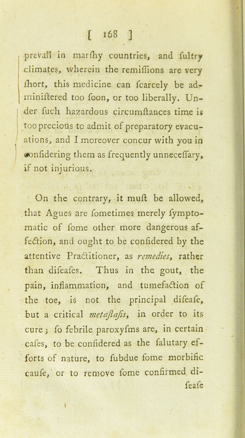 [ >68 ] prevail in marHiy countries, and fultry climates, wherein the remiffions are very fliort, this medicine can fcarcely be ad- ininiftered too foon, or too liberally. Un- j der fuch hazardous circumftances time is I tooprecioils to admit of preparatory evacu- : ations, and I moreover concur with you in »onlidering them as frequently unneceflary, if not injurious. % On the contrary, it muft be allowed, that Agues are fometimes merely fympto- matlc of fome other more dangerous af- fection, and ought to be confidered by the attentive Practitioner, as remedies, rather than difeafes. Thus in the gout, the pain, inflammation, and tumefaCtion of the toe, is not the principal difeafe, but a critical inetajiafis, in order to its cure; fo febrile paroxyfms are, in certain cafes, to be confidered as the falutary ef- forts of nature, to fubdue fome morbific caufe,' or to remove fome confirmed di- feafe \