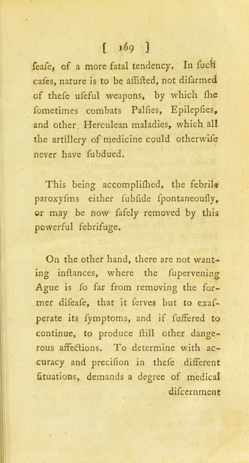 i feafe, of a more fatal tendency. In fucM cafes, nature is to be affifted, not difarmed of thefe ufeful weapons, by which fhe ^ fometimes combats Palfies, Epilepfies, and other. Herculean maladies, which all the artillery of medicine could otherwLfe never have fubdued. This being accompliflied, the febrils paroxyfms either fubfide fpontaneoufly, or may be now fafely removed by this powerful febrifuge. On the other hand, there are not want- ing inftances, where the fupervening Ague is fo far from removing the for- mer difeafe, that it ferves but to exaf- perate its fymptoms, and if fuffered to continue, to produce ftill other dange- rous affedtions. To determine with ac- curacy and precifion in thefe different fituatlons, demands a degree of medical difeernment