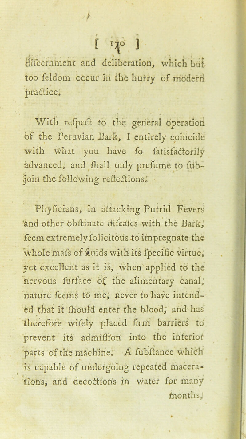 (iircfernment and deliberation, which biit too feldom occur in the hurry of modern practice. With refpedi to the general operation bf the Peruvian Bark, I entirely coincide with what you have fo fatisfad:orily advanced, and fliall only prefume to fub- join the following refleftionsa Phyficians, in attacking Putrid Fevers and other obftinate difeafes with the Bark,' feem extremely folicitoiis lo impregnate the 'whole mafs of ^.uids with its fpecific virtue, yet excellent as it is; when applied to the nervous furface bf the alimentary canal,’ nature feems to me; never to have intend- ‘ed that it thoiild enter the blood; and has therefore wifely placed firnl barriers to prevent its admiffibri into the interior parts of the machine.' A fubftance which' is capable of undergoing repeated macera- tions, and decobtions in vvater for many tnonths,'