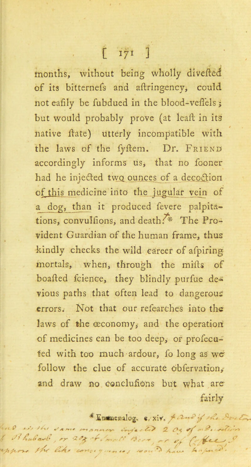 months, without being wholly dtveftca of its bitternefs and aftringency, could not eafily be fubdued in the blood-vefl'els; but would probably prove (at lead in its i native llate) utterly incompatible with the laws of the fyftem. Dr. Friend accordingly informs us, that no fooner had he injefted twfl oujicgl of a decpdlion of this medicine into the jugj^r vein of a dog, than it produced fevere palpita- tions, convulfions, and deathThe Pro- vident Guardian of the human frame, thus kindly checks the wild career of afpiring mortals, when, through the mifts of boafted fcience, they blindly purfue de-^ vious paths that often lead to dangerous errors^ Not that our refearches into the laws of the eeconomy, and' the operation of medicines can be too deep, or profecu- fed with too much ardour, fo long as wcr follow the clue of accurate obfervation,- and draw no conclufions but what arer fairly * Enanenalog, «, xiv. ^ / -I? 'r, ^ ^ t't y * ^ Z*' * *^ ^ 4