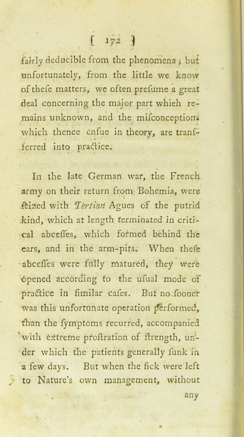 [ 1 fa?rly deducible from the phenomena j hut unfortunately, from the little we know of thefe matters, we often prefume a great deal concerning the major part which re- mains unknown, and the mifconceptions which thence cnfue in theory, are tranf- ferred into pradice.' In the late German war, the French, army on their return from Bohemia, were ffeized with 'T^'erti'aii Agues of the putrid kind, which at length terminated in criti- cal abceffes, which formed behind th'c cars, and in the arm-pits.' When thefe abcelfes were fnily matured, they were dpened according to the ufual mode of pfadide in fimilar cafes. But no.fooner Was this unfortunate operation jferformed, than the lym'ptOms recurred, accompanied 'with extreme proftration of drength, un- 'der which the patients generally funk in a few days. But when the lick were left 7 to Nature’s own management, without any