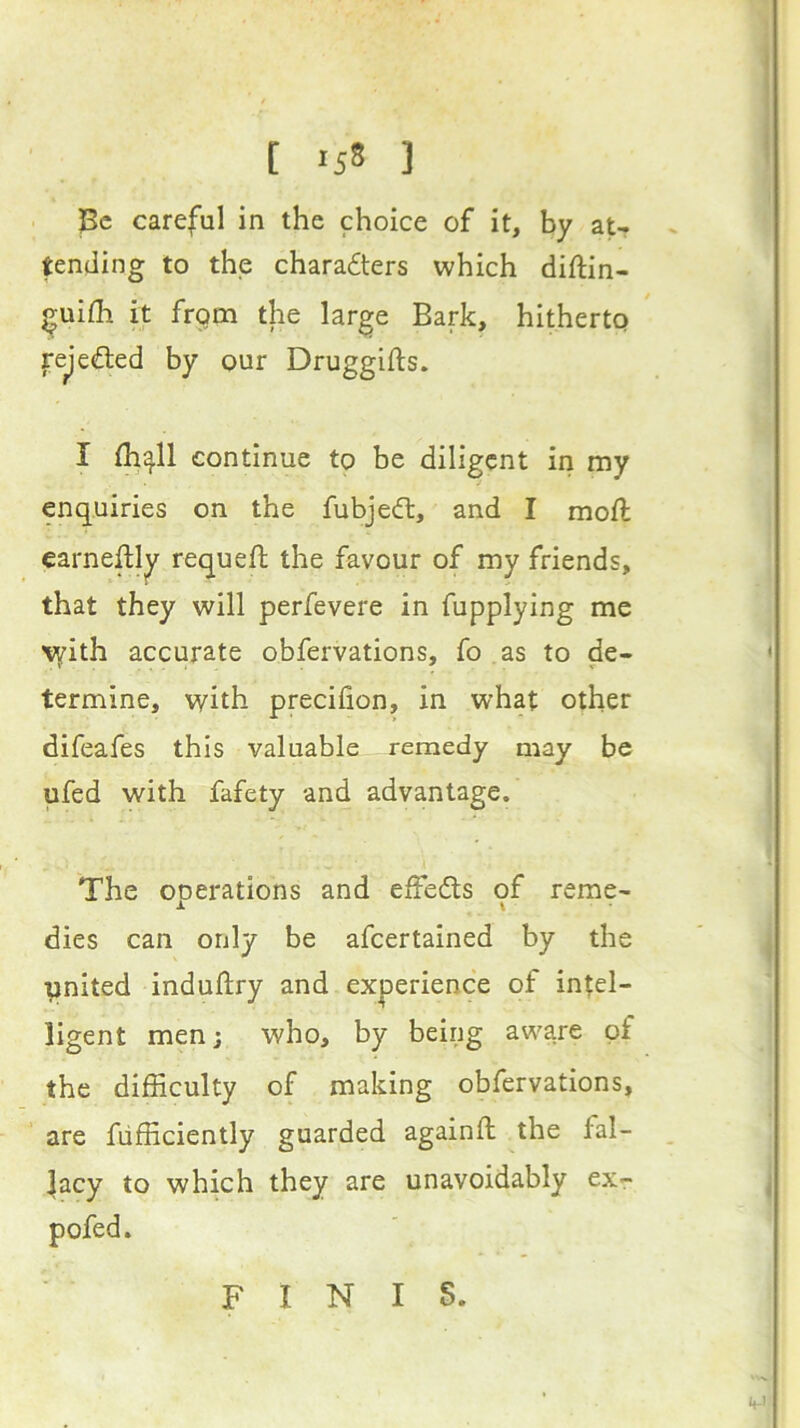 t *5S ] Be careful in the choice of it, by atr tending to the chara£ters which diftin- ^uifli it from the large Bark, hitherto fejefted by our Druggifts. I (h^ll continue to be diligent in my enquiries on the fubjedl, and I moft earneftl^ requefl the favour of my friends, that they will perfevere in fupplying me with accurate obfervations, fo as to de- V _ ■ % termine, vyith precifion, in what other difeafes this valuable remedy may be ufed with fafety and advantage. The ooerations and effeds of reme- 1 \ dies can only be afeertained by the united induftry and experience of intel- ligent men; who, by being aware of the difficulty of making obfervations, are fiifficiently guarded againft the fal- lacy to which they are unavoidably exr pofed. FINIS.