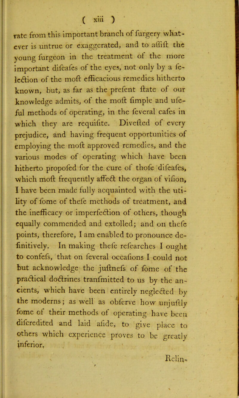 ( xlii ) • rate from this Important branch of forgery what- ever is untrue or exaggerated, and to affift the young furgeon in the treatment of the more important difeafes of the eyes, not only by a fe- Icftion of the moft efficacious remedies hitherto known, but, as far as the prefent ftate of our knowledge admits, of the moft fimple and ufe- ful methods of operating, in the feveral cafes in which they are requifite. Divefted of every prejudice, and having frequent opportunities of employing the moft approved remedies, and the various modes of operating which have been hitherto propofed for the cure of thofe difeafes, which moft frequently affe6l the organ of vlfion, I have been made fully acquainted with the uti- lity of fome of thefe methods of treatment, and the Inefficacy or imperfe6lion of others, though equally commended and extolled; and on thefe points, therefore, I am enabled to pronounce de- finitively. In making thefe refearches I ought to confefs, that on feveral occafions I could not but acknowledge the juftnefs of fome of‘the praftlcal dodrines tranfmltted to us by the an- cients, which have been entirely negleded by the moderns; as well as obferve how unjuftly fome of their methods of operating have been dlfcredlted and laid afide, to give place to others which experience proves to be greatly inferior, Rclln-