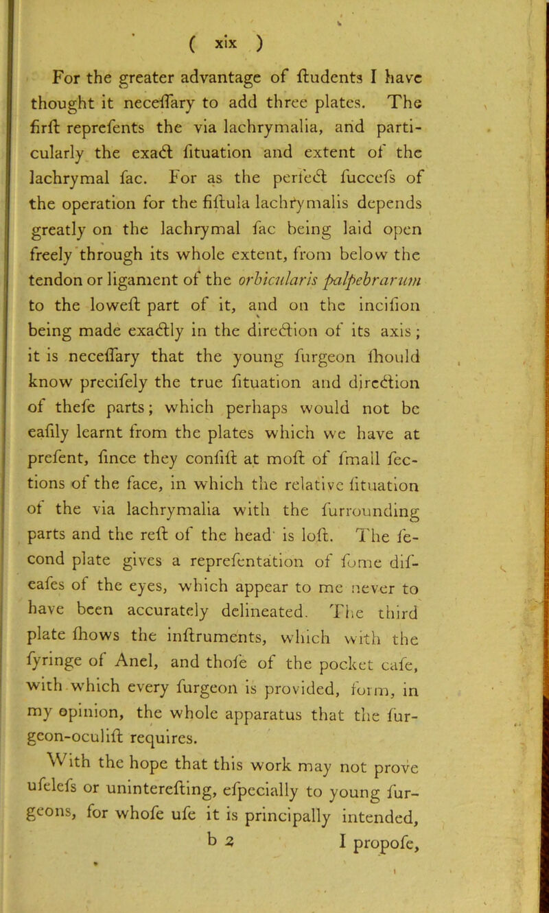 ( xlx ) For the greater advantage of ftudenta I have thought it neceifary to add three plates. The firft reprefents the via lachrymalia, and parti- cularly the exad; fituatlon and extent of the lachrymal fac. For as the perfe<5l fuccefs of the operation for the fiftula lacht)'malls depends greatly on the lachrymal fac being laid open freely’through Its whole extent, from below the tendon or ligament of the orhtadarh palpebrarum to the loweft part of it, and on the Incifion being made exactly in the direction of its axis ; it is neceffary that the young furgeon Ihould know precifely the true fituatlon and diredion ot thefe parts; which perhaps would not be eafily learnt from the plates which we have at prefent, fince they confill at mold of fmail fec- tlons of the face, in which the relative fituatlon ot the via lachrymalia with the furrounding parts and the reft of the head' is loft. The fe- cond plate gives a reprefentation of fome dif- eafes of the eyes, which appear to me never to have been accurately delineated. The third plate Ihows the Inftruments, which with the fyrlnge of Anel, and thole of the pocket cafe, with which every furgeon is provided, form, in my opinion, the whole apparatus that the fur- gcon-ocullft requires. With the hope that this work may not prove ufelefs or unlnterefting, efpeclally to young fur- geons, for whofe ufe it is principally intended, b 3 I propofe.