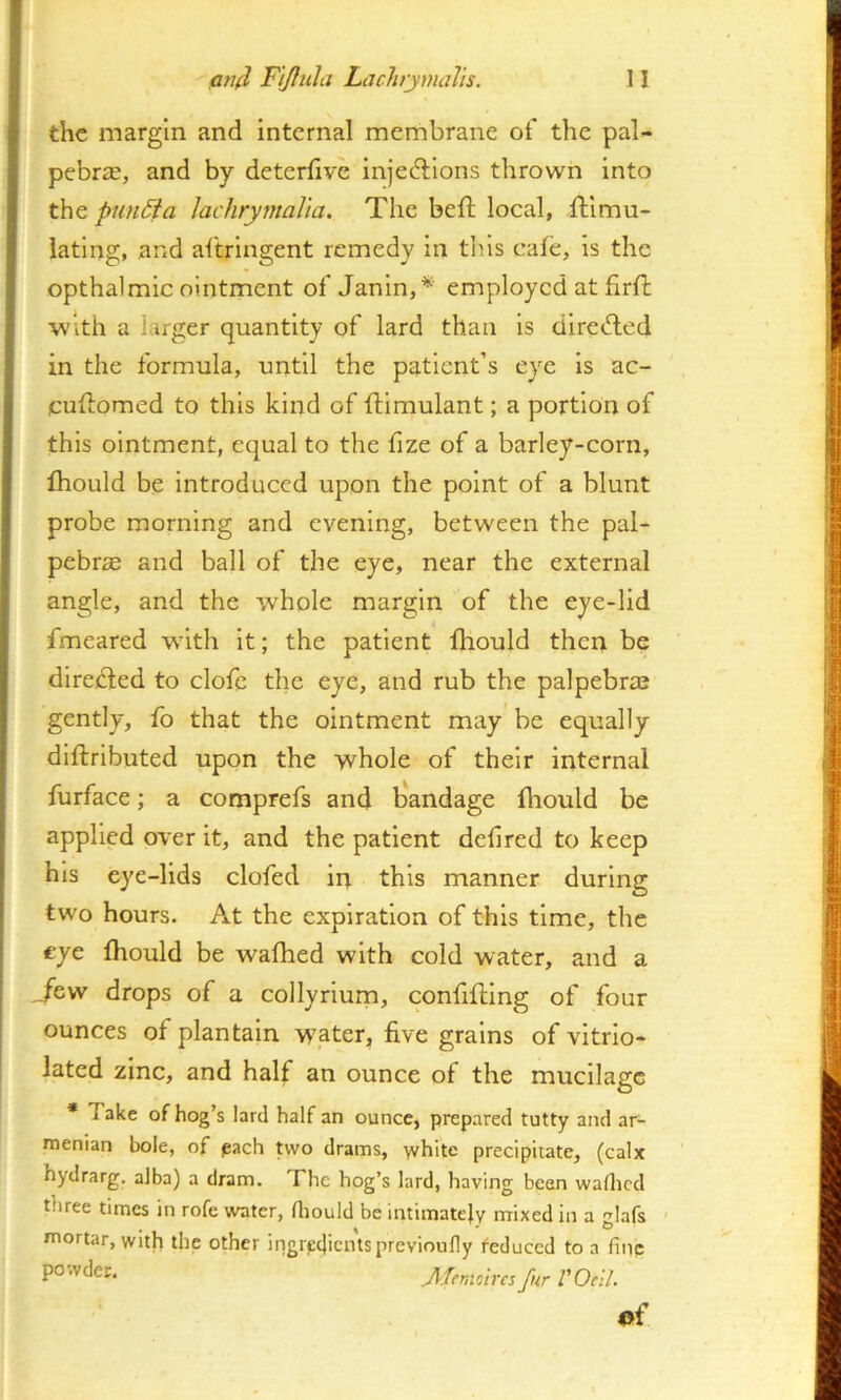 n an(l Fi/hila LachymaVis. the margin and internal membrane of the pal- pebriE, and by deterfive injedfions thrown into the pnn6ia lachrymal'ia. The beft local, Simu- lating, and aSringent remedy in this cafe, is the opthalmic ointment of Janin,* employed at flrS with a larger quantity of lard than is direSed in the formula, until the patient’s eye is ac- cuSomed to this kind of Simulant; a portion of this ointment, equal to the fize of a barley-corn, } Siould be introduced upon the point of a blunt i probe morning and evening, between the pal- pebrae and ball of the eye, near the external angle, and the whole margin of the eye-lid fmeared wdth it; the patient fhould then be t direSed to clofe the eye, and rub the palpebral I gently, ib that the ointment may be equally ' dlSributed upon the whole of their internal furface; a comprefs and b'andage flrould be applied over it, and the patient delired to keep < his eye-lids clofed in this manner during two hours. At the expiration of this time, the eye Siould be wafhed with cold water, and a Jew drops of a collyrium, confiSing of four ounces of plantain water, five grains of vitrlo- lated zinc, and half an ounce of the mucilage * Take of hog’s lard half an ounce, prepared tutty and ar- menian bole, of pach Uvo drams, >vhite precipitate, (calx hydrarg. alba) a dram. The hog’s lard, having bean waflicd three times in rofe water, Hiould be intimately mixed in a glafs - mortar, with the other ingredientsprevioufly feduced to a fine moires fur VOell ef