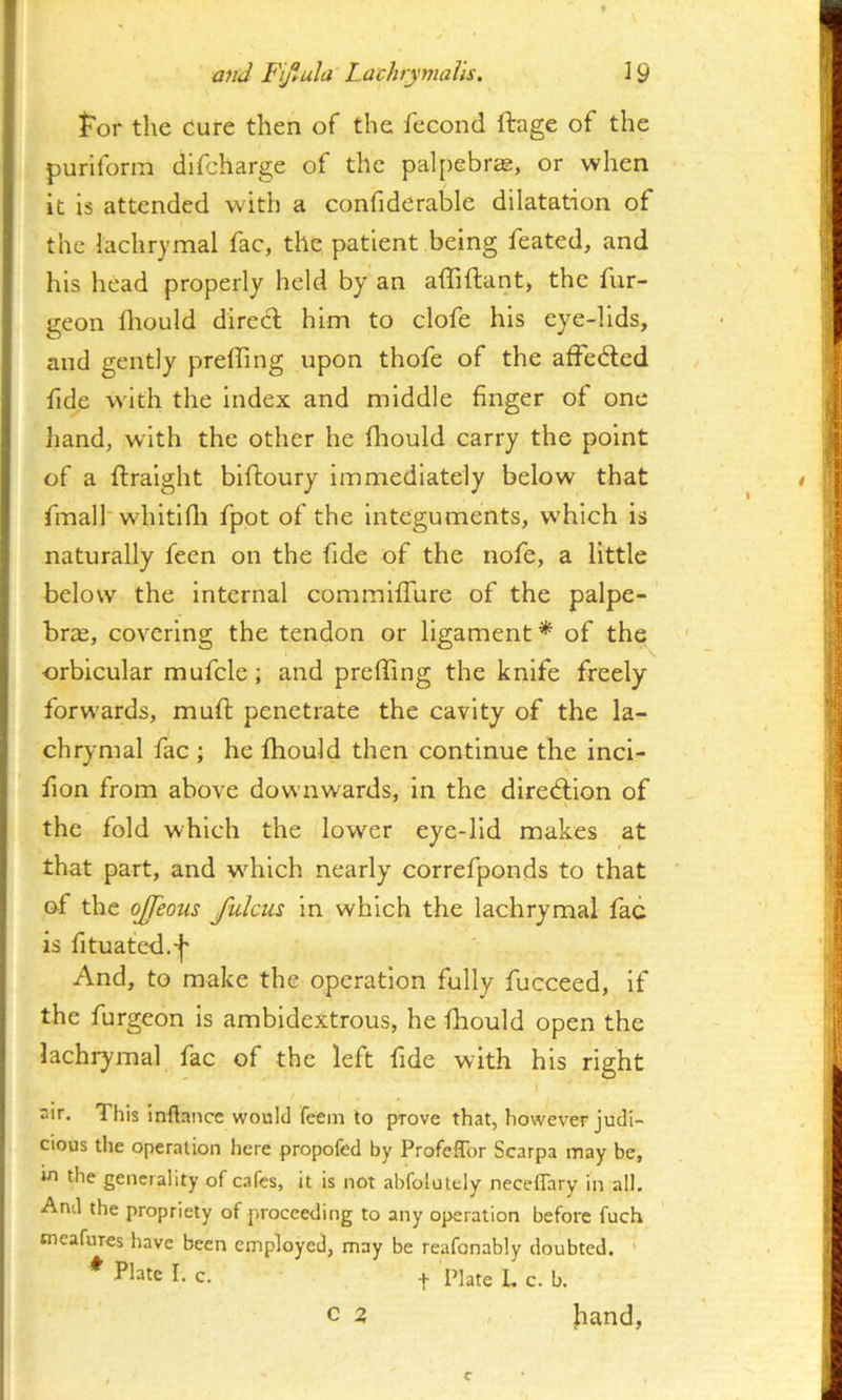 I for the cure then of the fecond ftage of the purifonn difcharge of the palpebr^, or when n it is attended with a confiderable dilatation of r' the lachrymal fac, the patient being feated, and i, his head properly held by an affiftant, the fur- geon fliould direct him to clofe his eye-lids, and gently preffing upon thofe of the affedled I fide with the index and middle finger of one ! liand, with the other he fhould carry the point ; of a ftraight biftoury immediately below that fmalh whitifli fpot of the Integuments, which is j naturally fecn on the fide of the nofe, a little ' below the Internal commiffure of the palpe- ' brje, covering the tendon or ligament * of the } orbicular mufcle; and preffing the knife freely I forwards, muft penetrate the cavity of the la- chrymal fac ; he fhould then continue the incl- I fion from above downwards, in the diredlion of i j the fold which the lower eye-lid makes at j that part, and which nearly correfponds to that i of the ojjeous /ulcus in which the lachrymal fac is fituated.-j' And, to make the operation fully fucceed, if I the furgeon is ambidextrous, he fhould open the j lachrymal fac of the left fide with his right I air. This inflance would feem to prove that, however judi- cious the operation here propofed by Profeffor Scarpa may be, in the generality of cafes, it is not abfolutely neceffary in all. And the propriety of proceerling to any operation before fuch tneafures have been employed, may be reafonably doubted. ' * folate I. c. t Plate L c. b. I c 2 hand,