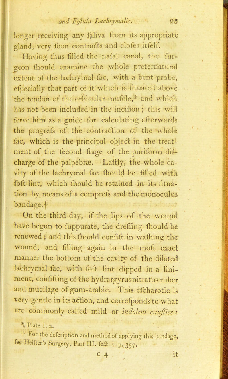 longer receiving any faliva from its appropriate gland, very foon contrails and clofes itfeli' Having thus filled the riafal canal, the fur- geon fliould examine the whole preternatural extent of the lachrymal fac, with a bent probe, efpecially that part of it which is fituated above the tendon of the orbicular mufcle,'^ and which has not been ineludcd in the Incilion; this will ferve him as a guide for calculating afterwards the progrefs of the contracllon of the whole fac, which is the principal object in the treat- ment of the fecond ftage of the puriform dif^ charge of the palpebrae. Laflly, the whole ca- vity of the lachrymal fac fliould be filled with foft lint, which Ihould be retained in its fitua- tion by means of'a comprefs and the monoculus bandage.j* / On the third day, if the Ups of the wound have begun to fuppurate, the dreffing fhould be renewed ; and this Ihould confifl in wafliing the w'ound, and filling again in the mofl exa<5l manner the bottom of the cavity of the dilated lachrymal fac, with foft lint dipped in a lini- ment, confifling of the hydrargyrusnitratbs ruber and mueilage of gum-arabic. This efcharotlc is very gentle in its adlon, and correfponds to what are commonly called mild or indolent caiijlics: \ Plate La. t For the defeription and method of appiving ihh bandage, f«€ Heifter’s Surgery, Part 111. fedl. i. p. 357.