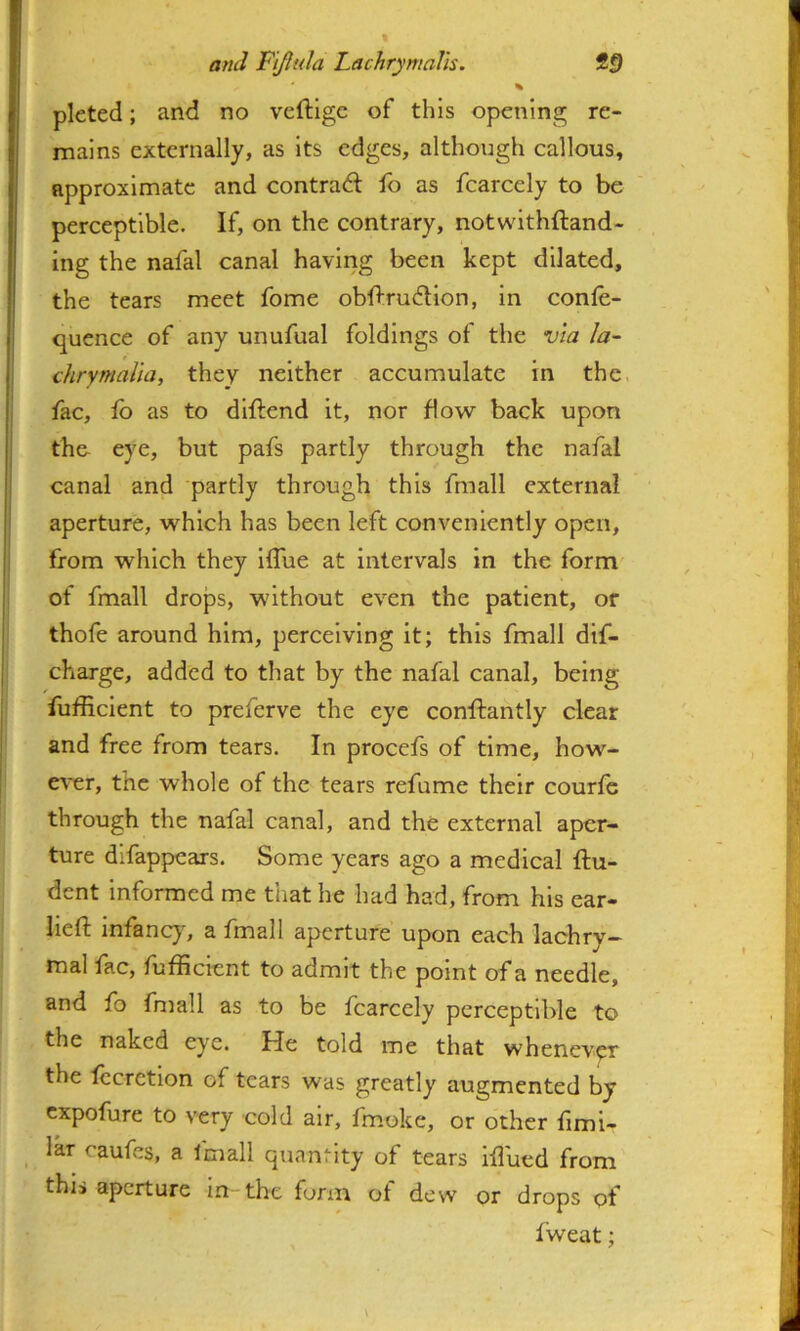 pleted; and no veftige of this opening re- mains externally, as Its edges, although callous, approximate and contract fo as fcarcely to be perceptible. If, on the contrary, notwlthftand- I ing the nafal canal having been kept dilated, the tears meet fome obflrudlon, in conle- I quence of any unufual foldings of the via la- j chrymalia, they neither accumulate in the. fac, fb as to dlftend it, nor flow back upon i the- eye, but pafs partly through the nafal j canal and partly through this fmall external aperture, which has been left conveniently open, ’ from which they Iflue at intervals in the form of fmall drops, without even the patient, or thofe around him, perceiving it; this fmall dif- charge, added to that by the nafal canal, being fufficient to preferve the eye conftantly clear and free from tears. In procefs of time, how- e^’er, the whole of the tears refume their courfe through the nafal canal, and the external aper- ture difappears. Some years ago a medical ftu- dent informed me that he had had, from his ear- lieft infancy, a fmall aperture upon each lachry- mal fac, fufficient to admit the point of a needle, and fo fniall as to be fcarcely perceptible to the naked eye. He told me that whenever the fccrction of tears was greatly augmented by expofure to very cold air, fmoke, or other fimi- lar caufes, a fmall quantity of tears iffiued from this aperture in the form ot dew or drops of fweat;