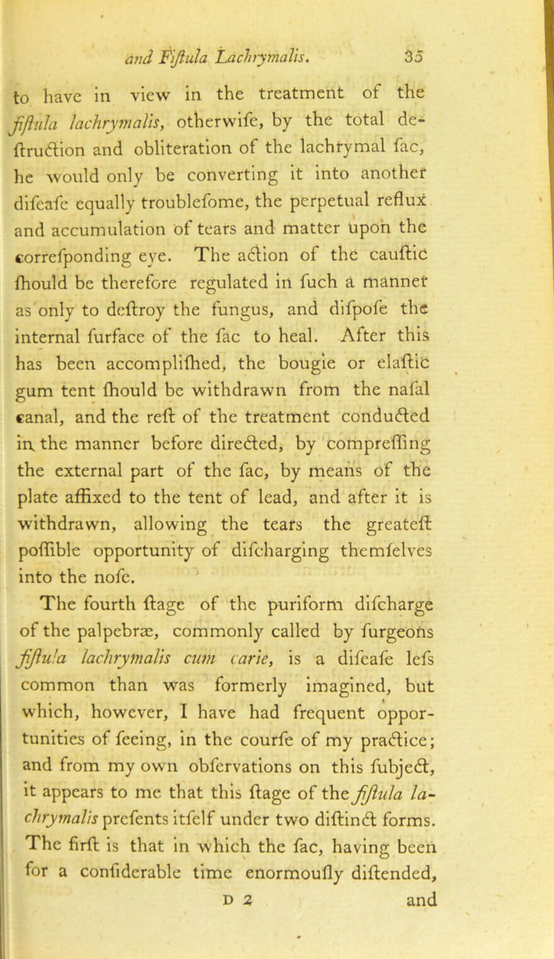 to have in view in the treatment of the jifiuh Jachymalis, otherwife, by the total de- ftrudion and obliteration of the lachrymal fac, he would only be converting it into another difcafe equally troublefome, the perpetual reflux and accumulation of tears and matter Upon the correfpondlng eye. The adilon of the cauftie fhould be therefore regulated in fuch a manner as only to dcftroy the fungus, and dlfpofe the Internal furface of the fac to heal. After this has been accomplifhed, the bougie or elaftlc gum tent fhould be withdrawn from the nafal canal, and the reft of the treatment conduced in. the manner before diredled, by comprefting the external part of the fac, by means of the plate affixed to the tent of lead, and after it is withdrawn, allowing the tears the greateft poffible opportunity of difcharglng themfelves into the nofc. The fourth ftage of the puriform dlfcharge of the palpebrac, commonly called by furgeofis fijiula lachrymalh cum carte, is a difeafe lefs common than was formerly imagined, but which, however, I have had frequent oppor- tunities of feeing, in the courfe of my practice; and from my own obfervations on this fubjedl, it appears to me that this ftage of the fijiula la- chrymalis prefents Itfelf under two diftindl forms. The firft is that in which the fac, having been for a confiderable time enormoufly diftended, D z and