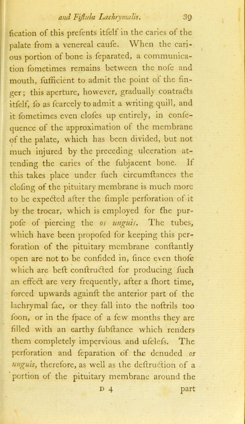 licatlon of this prefents Itfelf in the caries of the palate from a venereal caufe. When the cari- ous portion of bone is feparated, a communica- tion fometimes remains between the nofe and mouth, fufRcient to admit the point of the fin- ger ; this aperture, however, gradually contradts itfelf, fo as fcarcely to admit a writing quill, and it fometimes even clofes up entirely, in confe- quence of the approximation of the membrane of the palate, which has been divided, but not much injured by the preceding ulceration at- tending the caries of the fubjacent bone. If this takes place under fuch circumftances the clofing of the pituitary membrane is much more to be expedled after the fimple perforation of it by the trocar, which is employed for the pur- pofe of piercing the os iingiih. The tubes, which have been propofed for keeping this per- foration of the pituitary membrane conflantly open are not to be confided in, fince even thofe which are beft conflrudled for producing fuch an effedl are very frequently, after a fhort time, forced upwards againfi: the anterior part of the lachrymal fac, or they fall Into the noftrils too foon, or in the fpace of a few months they are filled with an earthy fubftance which renders them completely impervious, and ufelcfs. The perforation and feparatlon of the denuded os unguis, therefore, as well as the deftrudllon of a portion of the pituitary membrane around the D 4 part