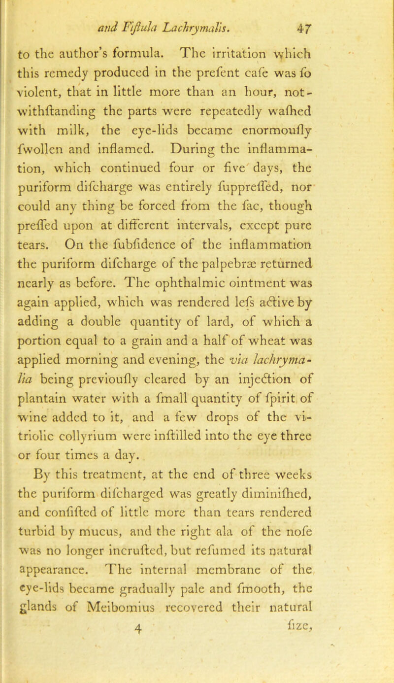 to the author’s formula. The irritation which this remedy produced in the prefent cafe was fo violent, that in little more than an hour, not- withftandlng the parts were repeatedly wafhed with milk, the eye-lids became enormoufly fwollen and inflamed. During the inflamma- tion, which continued four or five' days, the puriform dlfcharge was entirely fuppreflTed, nor could any thing be forced from the fac, though preflTed upon at different Intervals, except pure tears. On the fubfidence of the inflammation the puriform dlfcharge of the palpebrse returned nearly as before. The ophthalmic ointment was again applied, which was rendered lefs adtlveby adding a double quantity of lard, of which a portion equal to a grain and a half of wheat was applied morning and evening, the via Jachryma^ Via being prevloufly cleared by an injedtion of plantain water with a fmall quantity of fplrlt, of wine added to it, and a few drops of the vi- triolic collyrium were inffllled into the eye three or four times a day. By this treatment, at the end of three weeks the puriform difeharged w'^as greatly diminiflied, and confifted of little more than tears rendered turbid by mucus, and the right ala of the nofe was no longer incrufted, but refumed its natural appearance. The internal membrane of the eye-lids became gradually pale and fmooth, the glands of Meibomius recovered their natural 4 fize.