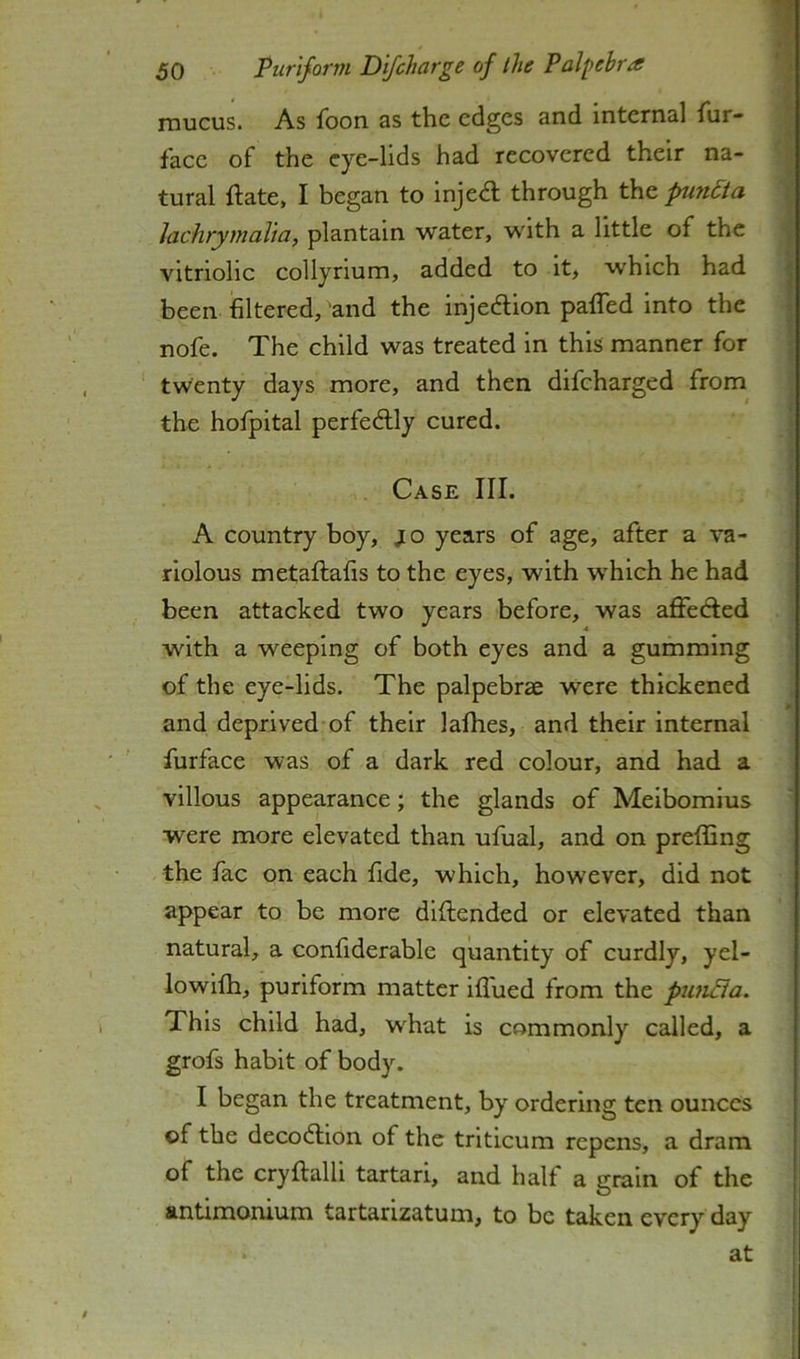 mucus. As foon as the edges and Internal fur- | face of the eye-lids had recovered their na- ^ tural ftate, I began to injedl through the pm6ta { Jachrymalia, plantain water, with a little of the i vitriolic collyrium, added to it, which had j been filtered, and the injedlion pafTed into the j nofe. The child was treated in this manner for ; twenty days more, and then difeharged from^ the hofpital perfedlly cured. j Case III. A country boy, jo years of age, after a va- riolous metaftafis to the eyes, with which he had been attacked two years before, was affedted w^ith a weeping of both eyes and a gumming of the eye-lids. The palpebrae were thickened * and deprived of their lalhes, and their internal furface was of a dark red colour, and had a villous appearance; the glands of Meibomius were more elevated than ufual, and on preflSng the fac on each fide, which, however, did not appear to be more diftended or elevated than natural, a confiderable quantity of curdly, yel- lowifh, puriform matter iflued from the piui^ia. This child had, what is commonly called, a grofs habit of body. I began the treatment, by ordering ten ounces of the decodlion of the triticum repens, a dram of the cryftalli tartari, and half a grain of the antimonium tartarizatum, to be taken every day at