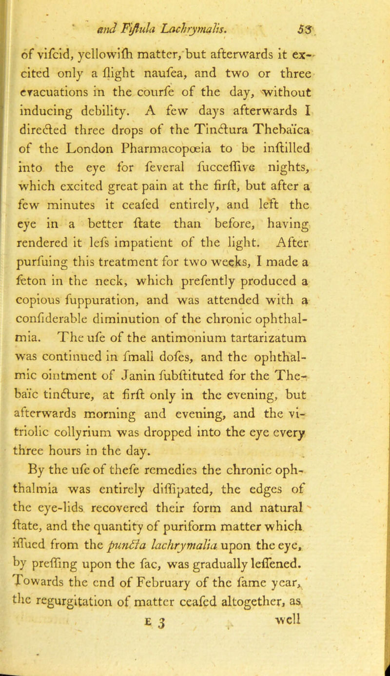 of vifcid, ycllowlfli matter,but afterwards it ex-' cited only a flight naufea, and two or three cracuatlons in the courfe of the day, without inducing debility. A few days afterwards I directed three drops of the Tin<flura Theba’ica of the London Pharmacopoeia to be inflillled into the eye for feveral fucceflive nights, which excited great pain at the firft, but after a few minutes it ceafed entirely, and left the eye In a better ftate than before, having rendered it lefs impatient of the light. After purfuing this treatment for two weeks, I made a feton in the neck, which prefently produced a copious fuppuration, and was attended with a confiderable diminution of the chronic ophthal- mia. Theufe of the antimonium tartarizatum was continued in fmall dofes, and the ophthal- mic ointment of Janin fublbituted for the The- baic tincture, at firfl; only in the evening, but afterwards morning and evening, and the vi- triolic collyrium was dropped into the eye every three hours in the day. By the ufe of thefe remedies the chronic oph- thalmia was entirely diffipated, the edges of the eye-lids recovered their form and natural ftate, and the quantity of puriform matter which iflued from the pundia lachrymalia upon the eye, by preflTing upon the fac, was gradually leflened. Towards the end of February of the fame ycar„/ the regurgitation of matter ceafed altogether, as E 3 well