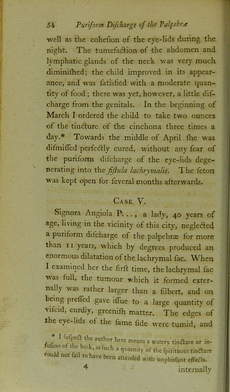 well as the cohefion of the eye-lids during the night. The tumefadlion of the abdomen and lymphatic glands of the neck was very much diminilhed; the child improved in its appear- ance, and was latisfifid with a moderate quan- tity of food ; there was yet, however, a little dif- charge from the genitals. In the beginning of March I ordered the child to take two ounces of the tiii(5lure of the cinchona three times a day.* Towards the middle of April llie was difmiffed perfe6tly cured, without any fear of the purlform difcharge of the eye-lids dege- nerating into the jijiula lachrymalis'. The feton was kept open for feveral months afterwards. Case V. / Signora Angiola Pi. . ., a lady, 40 years of age, living in the vicinity of this city, negledled a purlform difcharge of the palpebrre for more than II years, which by degrees produced an enormous dilatation of the lachrymal lac. When I examined her the iirft time, the lachrymal fac was full, the tumour which it formed exter- nally was rather larger than a filbert, and on being prefled gave iflue to a large quantity of vifcid, curdly, greenllh matter. The edges of the eye-lids of the fame fide were tumid, and ( c f ^ author here means a watery tin£lure or in- u ton o 11C balk, asfuch a quantity of the fpirituoustinaurc ould not fail to have been attended with unpleafant efl'eas. ^ intcrnallv