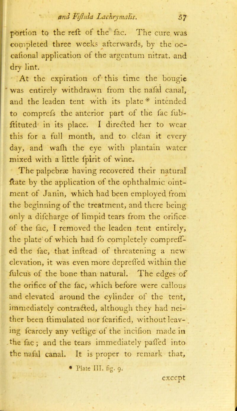 J * end Yijhila Lachrymalls. portion to the reft of the fac. The cure, was cogipleted three weeks ^afterwards, by the oc- cafional application of the argentum nitrat. and dry lint. ' At the expiration of this time the bougie ' was entirely withdrawn from the nafal canal, and the leaden tent with its plate * intended to comprefs the anterior part of the fac fub- ftituted' in its place. I dlrefted her to wear this for a full month, and to clean it every day, and walk the eye with plantain water mixed with a little fpirit of wine. The palpebrx having recovered their natural ftate by the application of the ophthalmic oint- ment of Janin, which had been employed from the beginning of the treatment, and there being only a dlfcharge of limpid tears from the orifice- of the fac, I removed the leaden tent entirely, the plate of which had fo completely compreff- cd the fac, that inftead of threatening a new elevation, it was even more deprefied within the ftilcus of the bone than natural. The edges of the orifice of the fac, which before were callous and elevated around the cylinder of the tent, immediately contrafted, although they had nei- ther been ftlmulated nor fcarlfied, without leav- . Ing fcarcely any veftige of the incifion made in -the fac; and the tears Immediately pafl'ed into the nafal canal. It is proper to remark that, • Plate III. fig. 9. except