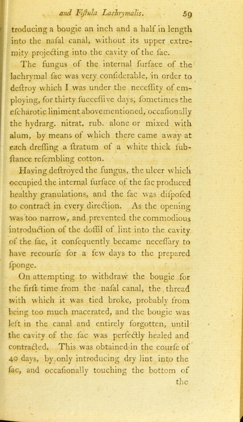 troducing a bougie an inch and a half in length into the nafal canal, without its upper extre- mity projedlng into the cavity of the fac. The fungus of the Internal furface of the* lachrymal fac was very confiderable, in order to deftroy which I was under the neccffity of em- ploying, for thirty fucceffive days, fomctlmesthe .efcharotlc liniment abovementloned, occalionally the hydrarg. nltrat. rub. alone or mixed with alum, by means of which there came away at each dreffing a ftratum of a white thick fub- flance refembllng cotton. Having deftroyed the fungus, the ulcer which occupied the Internal furface of the fac produced healthy granulations, and the fac was dlfpofed to contract in every direction. As the opening was too narrow, and prevented the commodious introduction of the doffil of lint into the cavity of the fac, it confcquently became neceflary to have recourfe for a fevv day^s to the prepared fpongc. On attempting to wlthdravv the bougie for the firft time from the nafal canal, the. thread with which it was tied broke, probably from being too much macerated, and the bougie was left in the canal and entirely forgotten, until the cavity of the fac was perfectly healed and contracted. Tliis was obtained in the courfe of* 40 days, by.only introducing dry lint into the fac, and occafionally touching the bottom of the
