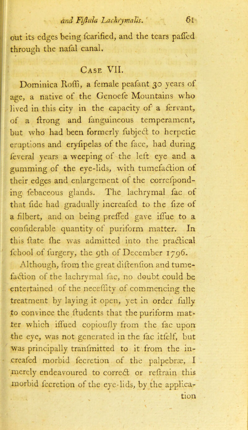 ^ out its edges being fcarlfied, and the tears paffcd throu2:h the nafal canal. O Case VII. I Dominica Roffi, a female peafant 30 years of age, a native of the Genoefe Mountains who lived In this city in the capacity of' a fervant, of a Ifrong and fanguincous temperament, but who had been formerly fubjed; to herpetic I eruptions and eryfipelas of the face, had during leveral years a weeping of the left eye and a gumming of the eye-lids, with tumefadlion of their edges and enlargement of the correfpond- ing febaceous glands. The lachrymal fac of that fide had gradually increafed to the fize of a filbert, and on being prefTed gave ifTue to a confiderable quantity of purlform matter. In this flate fhe was admitted Into the prai^llcal fchool of furgery, the 9th of December 179^. Although, from the great diftenfion and tume- fai^ion of the lachrymal fac, no doubt could be entertained of the neceffitv of commencing; the treatment by laying it open, yet in order fully to convince the ftudents that the purlform mat- ter which iffued coploufly from the fac upon the eye, was not generated in the fac itfelf, but was principally tranfmltted to it from the in- creafed morbid fecretion of the palpebra;, I merely endeavoured to corredl or reftraln this morbid fecretion of the eye-lids, by the applica- tion