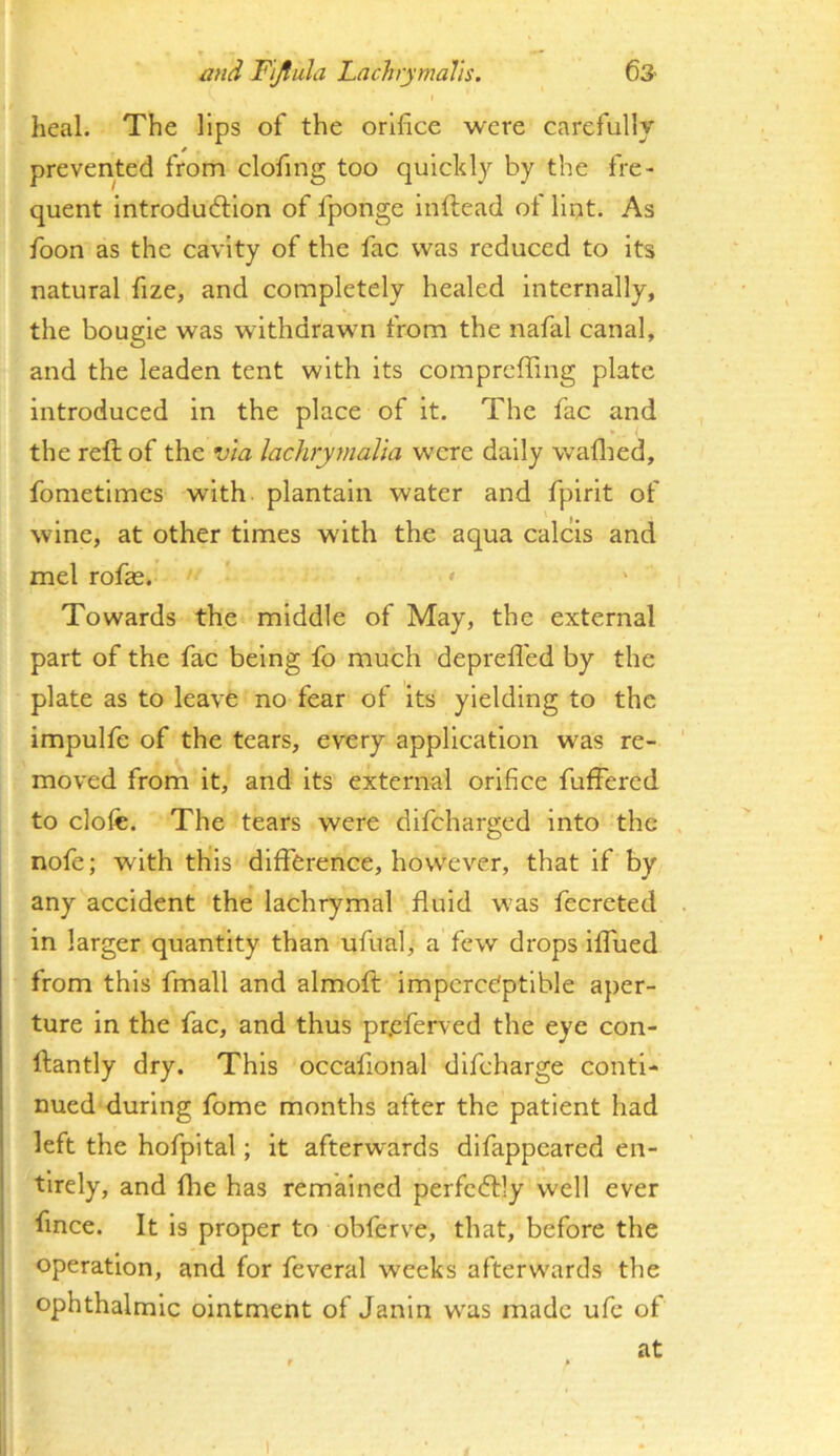 I heal. The lips of the orifice were carefully 0 , prevented from clofing too quickly by the fre- quent Introdudllon of fponge Inftead of lint. As foon as the cavity of the fac was reduced to its natural fize, and completely healed internally, the bougie was withdrawn from the nafal canal, and the leaden tent with its compreffing plate introduced in the place of it. The fac and the reft of the via lachrymalia were daily waflied, fometimes with plantain water and fplrit of wine, at other times with the aqua calcis and mel rofas. >■ • Towards the middle of May, the external part of the fac being fo much deprefl'ed by the plate as to leave no fear of its yielding to the impulfe of the tears, every application was re- moved from it, and its external orifice fufFered to clofe. The tears were difeharged into the nofe; with this difference, how'ever, that if by any accident the lachrymal fluid w'as fecreted in larger quantity than ufual, a few drops iffued from this fmall and almofl: imperceptible aper- ture in the fac, and thus pr,efen ed the eye con- ffantly dry. This occafional difeharge conti- nued during fome months after the patient had left the hofpital; it afterwards difappeared en- tirely, and {he has remained perfectly well ever fince. It is proper to obferve, that, before the operation, and for feveral weeks afterwards the ophthalmic ointment of Janln w^as made ufc of at