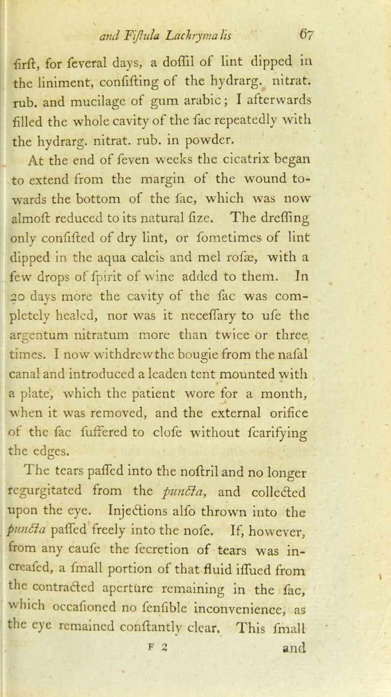 iirft, for feveral days, a doffil of lint dipped in the liniment, confifting of the hydrarg. nltrat. rub. and mucilage of gum arable; I afterwards filled the whole cavity of the fac repeatedly with the hydrarg. nitrat. rub. in powder. At the end of feven weeks the cicatrix began to extend from the margin of the wound to- wards the bottom of the fac, which was now almoft reduced to its natural fize. The drefling only confifted of dry lint, or fometimes of lint dipped in the aqua calcis and mel rofas, with a few drops of fpirit of wine added to them. In 20 days more the cavity of the fac was com- pletely healed, nor was it neceffary to ufe the argentum nitratum more than twice or three, times. I now withdrew the bougie from the nafal canal and introduced a leaden tent mounted with , ♦ * a plate, which the patient wore for a month, when it was removed, and the external orifice ot the fac fuffered to clofe without fcarlfying the edges. The tears palled into the noftrll and no longer regurgitated from the punSia, and colledled upon the eye. Injedlions alfo thrown into the piindia paffed'freely into the nofe. If, however, from any caufe the fecretion of tears was in- creafed, a fmall portion of that fluid iffued from the contraded aperture remaining in the fac, which occafioned no fenfible inconvenience, as the eye remained confliantly clear. This fmall F 3 and