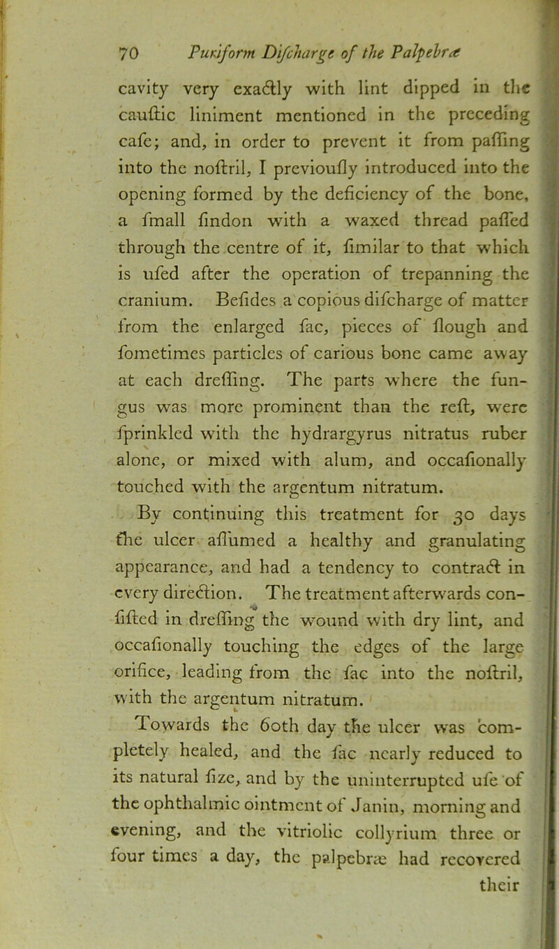 cavity very exadlly with lint dipped in the caufilc liniment mentioned In the preceding cafe; and. In order to prevent It from pafling into the noftiil, I prcvioufly introduced into the opening formed by the deficiency of the bone, a fmall findon with a waxed thread pafTed through the centre of it, fimilar to that which is ufed after the operation of trepanning the cranium. Befides a copious difeharge of matter from the enlarged fac, pieces of flough and fometimes particles of carious bone came away at each dreffing. The parts w’here the fun- gus was more prominent than the reft, were fprinkled with the hydrargyrus nitratus ruber alone, or mixed with alum, and occafionally touched with the argentum nitratum. By continuing this treatment for 30 days the ulcer affumed a healthy and granulating appearance, and had a tendency to contraft in every diredlion. The treatment afterw'ards con- fifted in dreffing the wound with dry lint, and occafionally touching the edges of the large orifice, leading from the fac into the noftril, with the argentum nitratum. Towards the 60th day the ulcer was com- pletely healed, and the fac nearly reduced to its natural fizc, and by the uninterrupted ufe’of the ophthalmic ointment of Janin, morning and evening, and the vitriolic collyrium three or four times a day, the palpcbrcc had recovered their