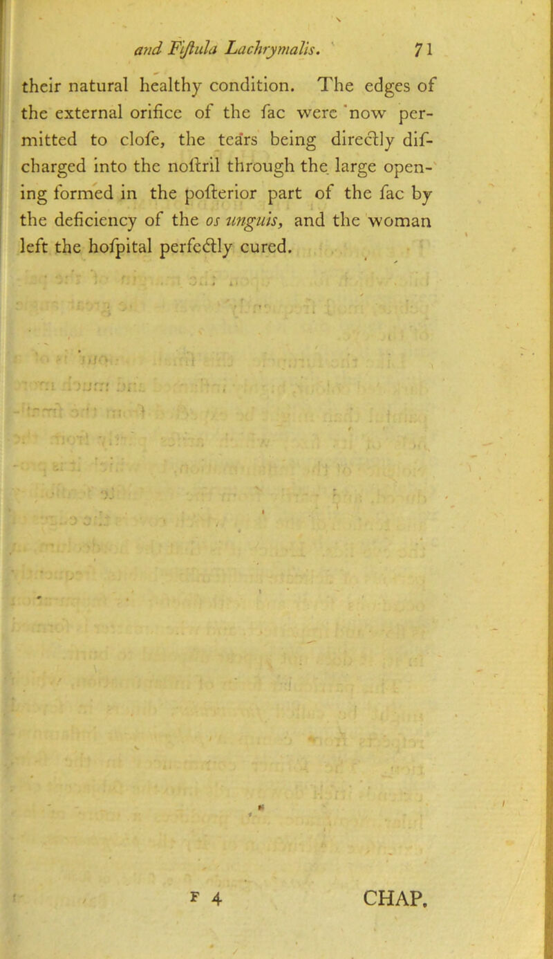 their natural healthy condition. The edges of the external orifice of the fac were 'now per- mitted to clofe, the tea'rs being directly dif- charged into the noftril through the, large open-' ing formed in the pofterior part of the fac by the deficiency of the os unguis, and the woman left the hofpital perfedlly cured.