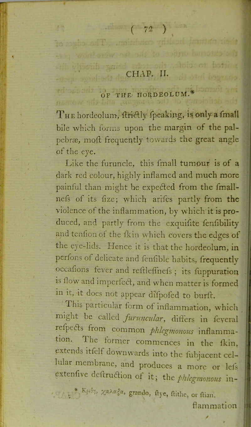 f ( 72 ) , CHAP. II. OF TIJE nollDEOLDM.* The hordeolum, finally fpeaking, is only a fmall bile which forms upon the margin of the pal- pebrae, moll frequently towards the great angle of the eye. Like the furuncle, this fmall tumpuf is of a dark red colour, highly inflamed and rnuch more painful than might be expedled from the fmall- nefs of its fize; which arifes partly from the violence of the inflammation, by which it is pro- duced, and partly from the exquiflte fenflbility and tcnfionof the fkin which covers the edges of the eye-lids. Hence it is that the hordeolum, in perfons of delicate and fenfible habits, frequently occaflons fever and reltleflnefs j its fuppuration is flow and impcrled:, and when matter is formed in it, it does not appear difpofed to burft. This particular form of inflammation, which might be called funmcular, difters in feyeral refpedls from common phlegmonous inflamma- tion. The former commences in the fkin, extends itfelf downwards into the fubjacent cel- lular membrane, and produces a more or Ids extenflve dcftruaion of it; the phlegmonous In- . grando, five, ftithc, or ftian. fl animation