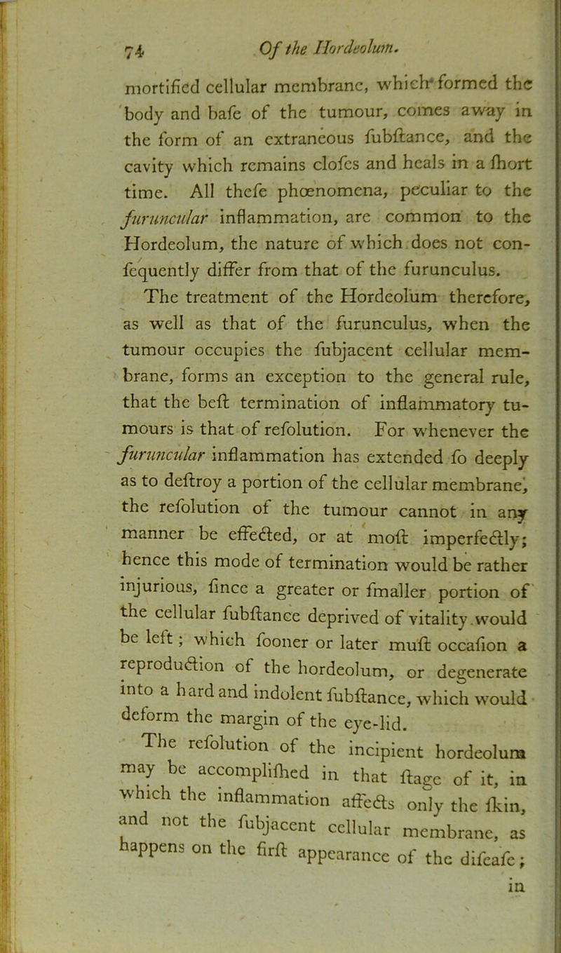 mortified cellular membrane, which* formed the body and bale ot the tumour, conies away in the form of an extraneous fubftance, and the cavity which remains clofcs and heals in a Ihort time. All thefe phoenomcna, peculiar to the furuncular inflammation, are common to the Hordeolum, the nature of which does not con- fequently differ from that of the furunculus. The treatment of the Hordeolum therefore, as well as that of the furunculus, when the tumour occupies the fubjacent cellular mem- brane, forms an exception to the general rule, that the beft termination of inflammatory tu- mours is that of refolution. For w'henever the furimciilar inflammation has extended fo deeply as to deftroy a portion of the cellular membrane^ the refolution of the tumour cannot in any manner be eflefted, or at mofl: imperfedtly; hence this mode of termination would be rather injurious, fince a greater or fmaller portion of the cellular fubflance deprived of vitality .would be left; which fooner or later mull: occafion a reproduction of the hordeolum, or degenerate into a hard and Indolent fubflance, which would deform the margin of the eye-lid. The refolution of the incipient hordeolum may be accomphfhed in that flage of it, in which the inflammation affeCts only the Ikin, and not the fubjacent cellular membrane, as happens on the firfl appearance of the difcafe; m