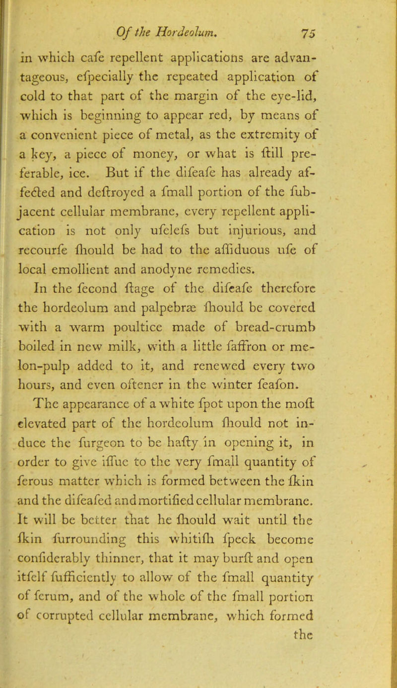 in which cafe repellent applications are advan- tageous, efpecially the repeated application of cold to that part of the margin of the eye-lid, which is beginning to appear red, by means of a convenient piece of metal, as the extremity of a key, a piece of money, or what is ftill pre- ferable, ice. But if the difeafe has already af- fedled and deftroyed a fmall portion of the fub- jacent cellular membrane, every repellent appli- cation is not only ufelefs but Injurious, and recourfe fliould be had to the alfiduous ufe of local emollient and anodyne remedies. In the fecond ftage of the difeafe therefore the hordeolum and palpebr^ Ihould be covered with a w^arm poultice made of bread-crumb boiled in new milk, with a little faffron or me- lon-pulp added to it, and renewed every two hours, and even oftener in the winter feafon. The appearance of a white fpot upon the moft elevated part of the hordeolum fliould not in- duce the furgeon to be hafty in opening it, in order to give ifluc to the very fmall quantity of ferous matter which is formed between the fkin and the difeafed andmortified cellular membrane. It will be better that he fliould wait until the fkin furrounding this whitlfli fpeck become conhderably thinner, that it may burft and open itfelf fufficlcntly to allow of the fmall quantity of ferum, and of the whole of the fmall portion of cormpted cellular membrane, which formed the