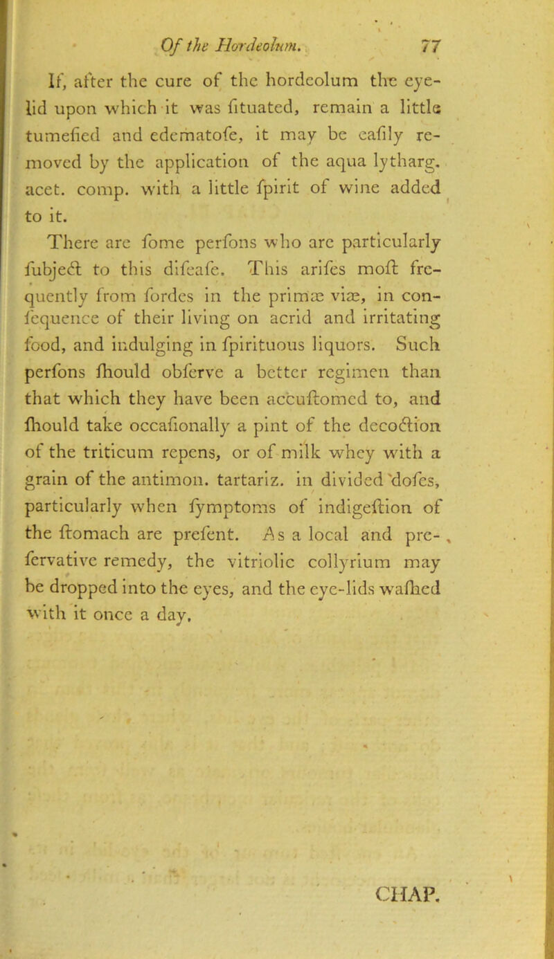 IF, after the cure of the hordeolum the eye- lid upon which It was fituated, remain a little tumefied and edematofe, it may be eafily re- moved by the application of the aqua lytharg. acet. comp, with a little fpirit of wine added ^ to it. There are fome perfons who arc particularly fubje6l to this difeafe. This arifes moft fre- quently from fordes in the primas vise, in con- lequence of their living on acrid and irritating food, and indulging in fpirituous liquors. Such perfons fihould obferve a better regimen than that which they have been accufiiomcd to, and fhould take occafionally a pint of the decodlion of the triticuni repens, or of milk whey with a grain of the antimon. tartarlz. in divided'dofes, particularly when fymptoms of indigeftion of the ftomach are prefent. Asa local and pre- , fervative remedy, the vitriolic collyrium may- be dropped into the eyes, and the eye-lids walhed with it once a day.