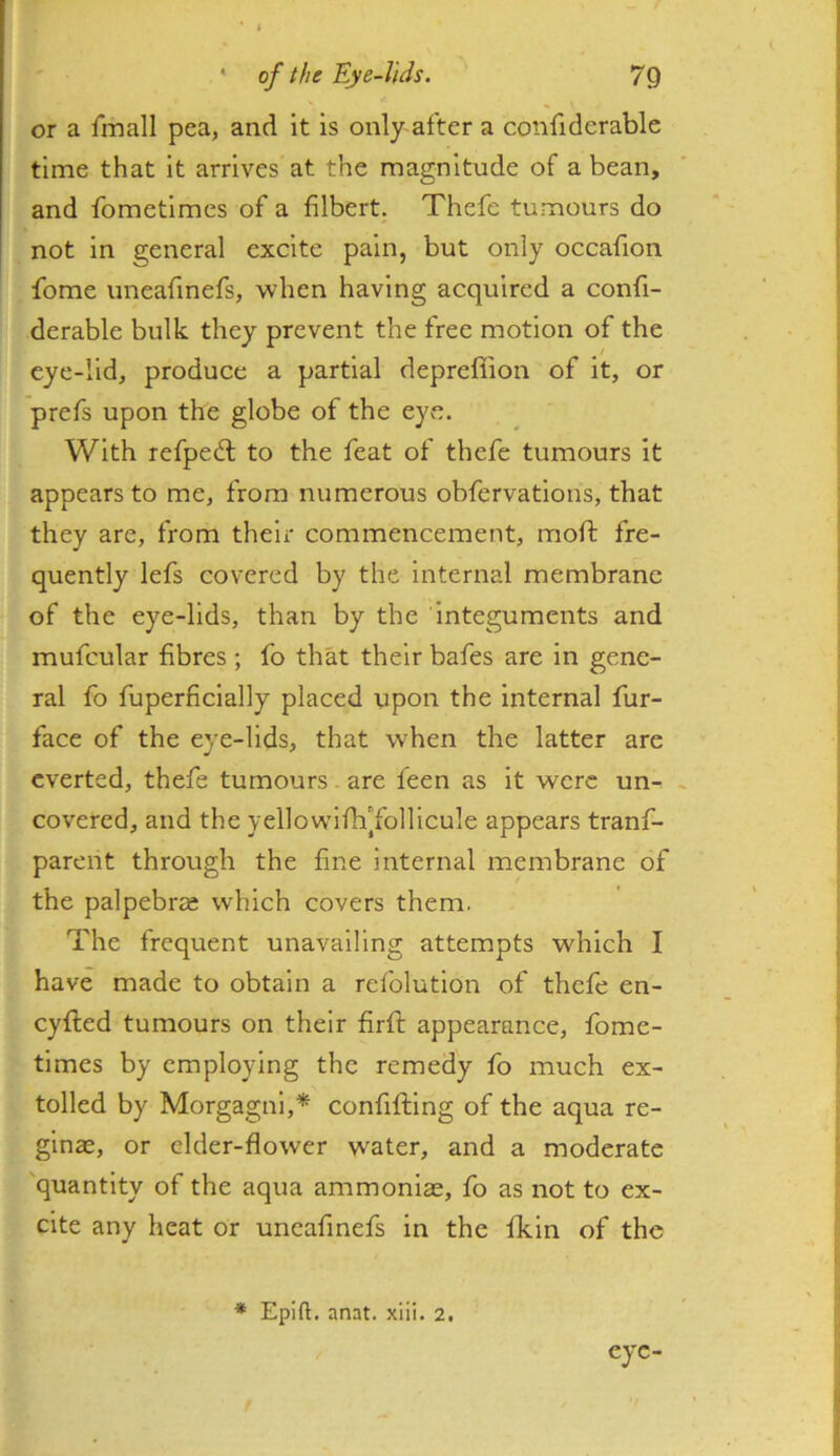 ' of the Eye-Jids. 7Q or a Imall pea, and it is only after a confiderable time that it arrives at the magnitude of a bean, and fometimes of a filbert. Thefe tumours do not in general excite pain, but only occafion fbme uneafmefs, when having acquired a confi- derable bulk they prevent the free motion of the eye-lid, produce a partial depreffion of it, or prefs upon the globe of the eye. With refpeit to the feat of thefe tumours it appears to me, from numerous obfervations, that they are, from their commencement, mofl: fre- quently lefs covered by the internal membrane of the eye-lids, than by the integuments and mufcular fibres ; fo that their bafes are in gene- ral fo fuperfieially placed upon the internal fur- face of the eye-lids, that when the latter are everted, thefe tumours are feen as it were un- , covered, and the yellowiflffollicule appears tranf- parent through the fine internal membrane of the palpebrse which covers them. The frequent unavailing attempts which I have made to obtain a refolution of thefe en- cyfled tumours on their firfl appearance, fome- times by employing the remedy fo much ex- tolled by Morgagni,* confifting of the aqua re- ginae, or elder-flower water, and a moderate 'quantity of the aqua ammonias, fo as not to ex- cite any heat or uneafmefs in the fkin of the * Epift. anat. xiii. 2. eye-