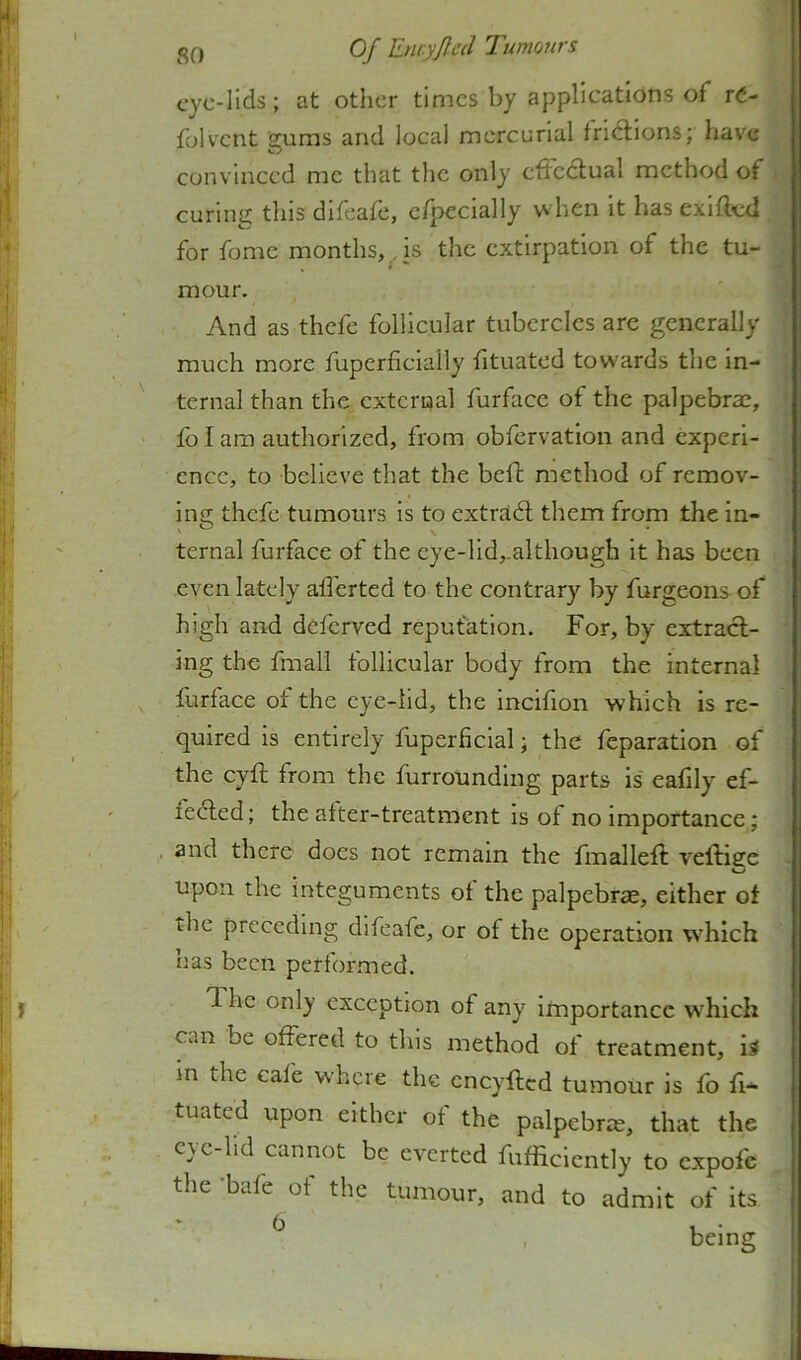 «5q Of Encyjletl Tumours cyc-Ilds; at other times by applications of rC- folvcnt gums and local mercurial fricllons; have convinced me that the only cfFcclual method of curing this difeafe, efpecially when it has exifted for fomc months,, is the extirpation of the tu- mour. And as thefe follicular tubercles are generally much more fuperficiaily htuated tow'ards the in- ternal than the external furface of the palpebrae, fo I am authorized, from obfervation and experi- ence, to believe that the beft method of remov- ing thefe tumours is to extradl them from the in- ' \ ternal furface of the eye-lid,.although it has been even lately alferted to the contrary by furgeons of high and deferved reputation. For, by extract- ing the fmall follicular body from the internal furface of the eye-lid, the incifion which is re- quired is entirely fuperficial; the feparation of the eyft from the furrounding parts is eafily ef- fedled; the alter-treatmcnt is of no importance; and there does not remain the fmalleft veftiece Upon the integuments of the palpebrae, either of the preceding difeafe, or of the operation which has been performed. The only exception of any importance w’hich can be offered to this method of treatment, is in the cafe w’hcie the cneyfted tumour is fo fi- tuated upon either of the palpebrae, that the eye-lid cannot be everted fufficiently to expofe the -bafe of the tumour, and to admit of its ^ , being