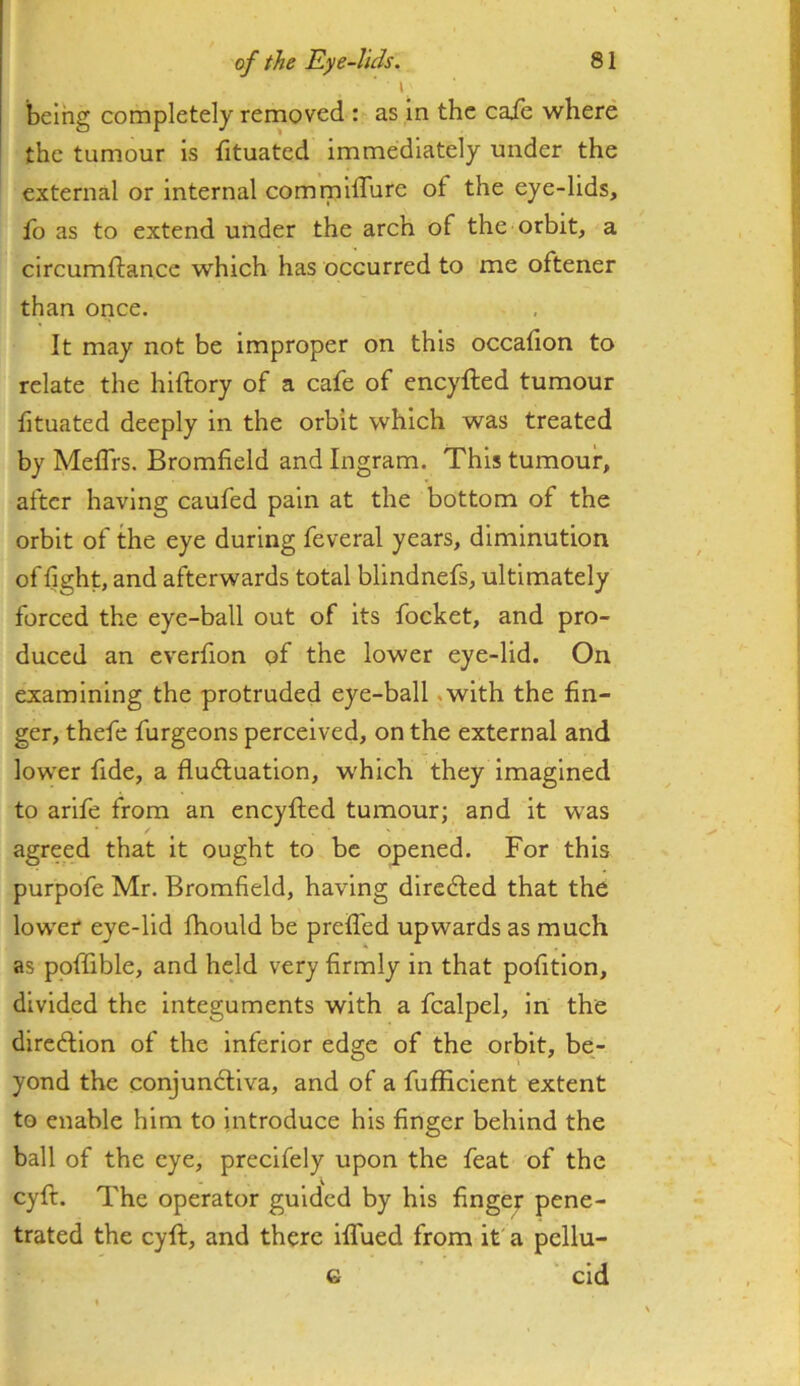 \ being completely removed : as in the caie where the tumour is fituated immediately under the external or internal commilTure of the eye-lids, fo as to extend under the arch of the orbit, a circumftance which has occurred to me oftener than once. It may not be improper on this occafion to relate the hiftory of a cafe of eneyfted tumour fituated deeply in the orbit which was treated by Meflrs. Bromfield and Ingram. This tumour, after having caufed pain at the bottom of the orbit of the eye during feveral years, diminution of light, and afterwards total blindnefs, ultimately forced the eye-ball out of its focket, and pro- duced an everfion of the lower eye-lid. On examining the protruded eye-ball .with the fin- ger, thefe furgeons perceived, on the external and lowxr fide, a fludluatlon, w'hich they imagined to arife from an eneyfted tumour; and it was agreed that it ought to be opened. For this purpofe Mr. Bromfield, having directed that the lower eye-lid Ihould be prefl'ed upwards as much as poftible, and held very firmly in that pofition, divided the Integuments with a fcalpel, in the direftion of the Inferior edge of the orbit, be- yond the conjundtlva, and of a fufficlent extent to enable him to Introduce his finger behind the ball of the eye, precifely upon the feat of the cyft. The operator guided by his fingep pene- trated the cyft, and there iflued from it' a pcllu- G ' cid