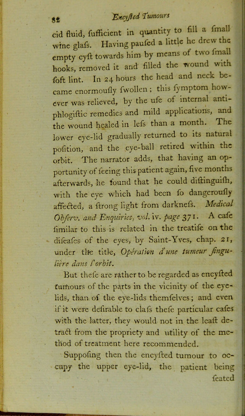 cid duid, fufficient in quantity to fill a fmall wrne glafs. Having paufcd a httlc he drew the empty cyft towards him by means of two fmall hooks, removed it and filled the wound with foft lint. In 24 hours the head and neck be- came enormoufly fwollen ; this fymptom how- ever was relieved, by the ufe of internal anti- phlogiftic remedies and mild applications, and the wound healed in lefs than a month. The lower eye-lid gradually returned to its natural pofitlon, and the eye-ball retired within the orbit. The narrator adds, that having an op- portunity of feeing this patient again, five months afterwards, he found that he could diftinguifh, with the eye which had been fo dangeroufiy affected, a fiirong light from darknefs. Medical Ghferv-. and 'Enquiries, vnl. iv. page 3/I* ^ cMq limilar to this is related in the treatife on the difeafes of the eyes, by Saint-Yves, chap. 21, under tlte title. Operation ctune tumeur Jtngu- ■ Here dans I'orhit. But thefe are rather to be regarded as eneyfted tumours of the p^rts in the vicinity of the eye- lids, than of the eye-lids themfelves; and even if it w^ere defirable to clafs thefe particular cafes with the latter, they would not in the Icafi: de- tra<fi; from the propriety and utility of the me- thod of treatment here recommended. Suppofing then the eneyfted tumour to oc- cupy the upper eye-lid, the patient being ' feated